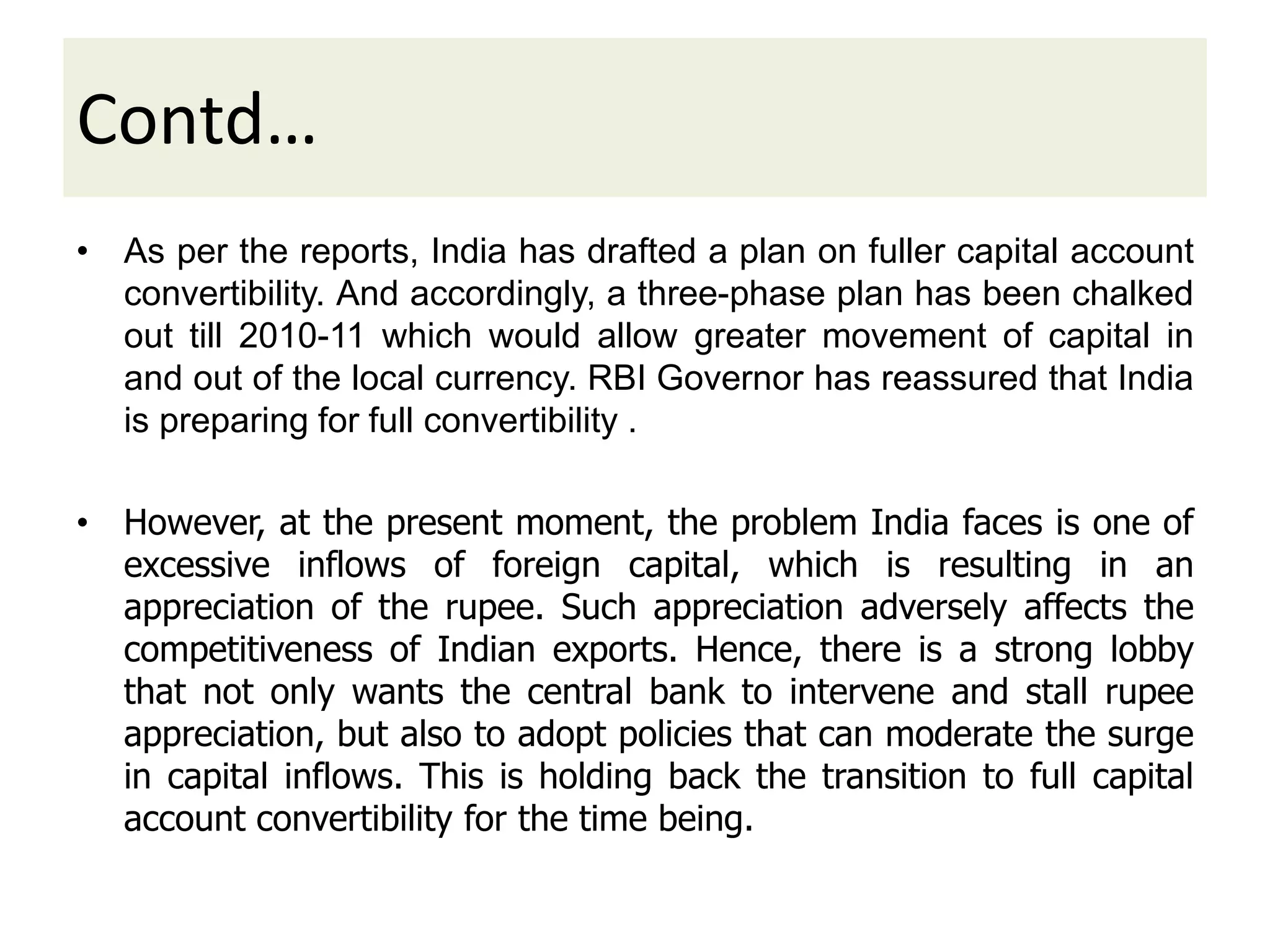 Contd…
• As per the reports, India has drafted a plan on fuller capital account
convertibility. And accordingly, a three-phase plan has been chalked
out till 2010-11 which would allow greater movement of capital in
and out of the local currency. RBI Governor has reassured that India
is preparing for full convertibility .
• However, at the present moment, the problem India faces is one of
excessive inflows of foreign capital, which is resulting in an
appreciation of the rupee. Such appreciation adversely affects the
competitiveness of Indian exports. Hence, there is a strong lobby
that not only wants the central bank to intervene and stall rupee
appreciation, but also to adopt policies that can moderate the surge
in capital inflows. This is holding back the transition to full capital
account convertibility for the time being.
 