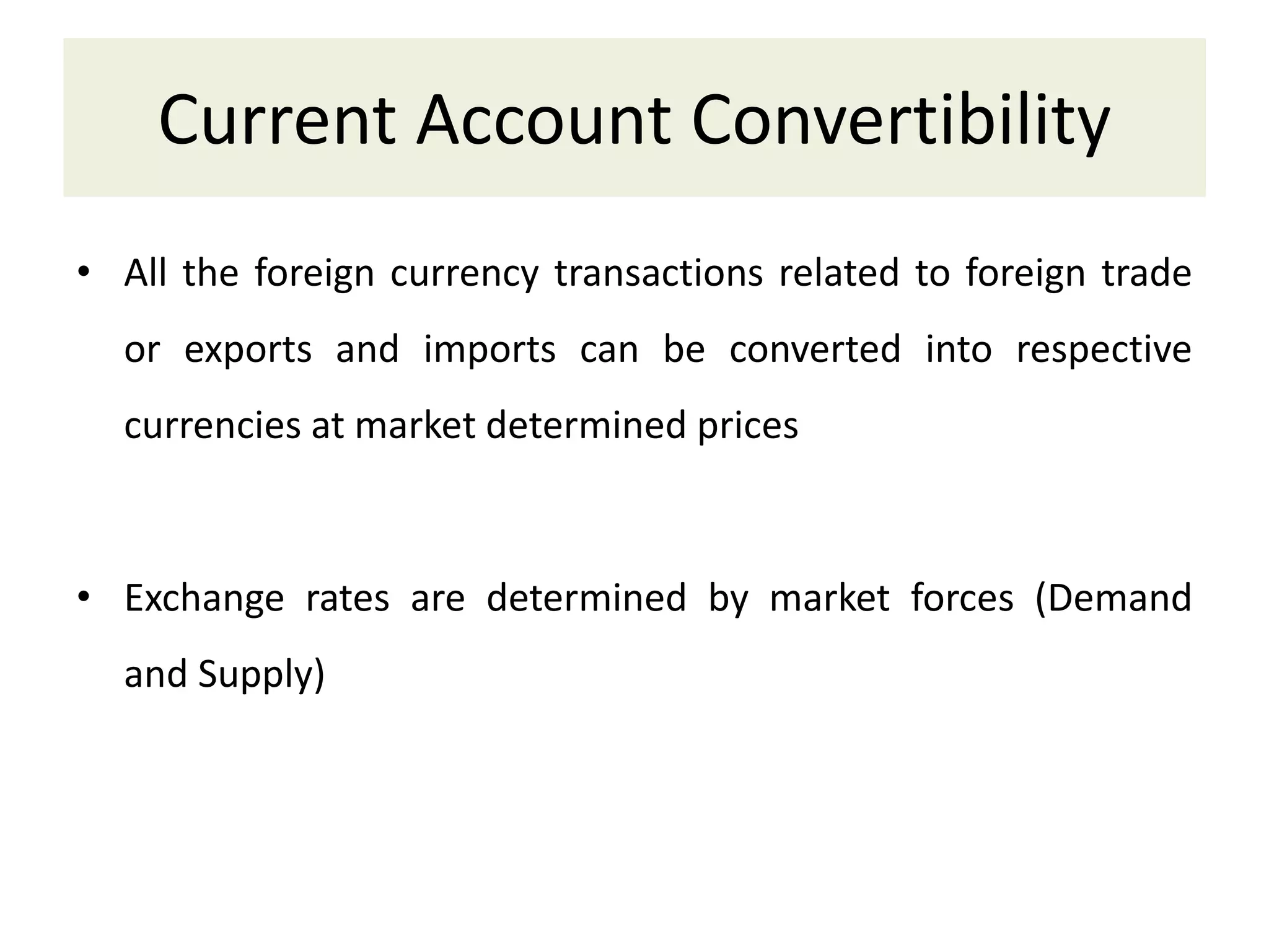 Current Account Convertibility
• All the foreign currency transactions related to foreign trade
or exports and imports can be converted into respective
currencies at market determined prices
• Exchange rates are determined by market forces (Demand
and Supply)
 