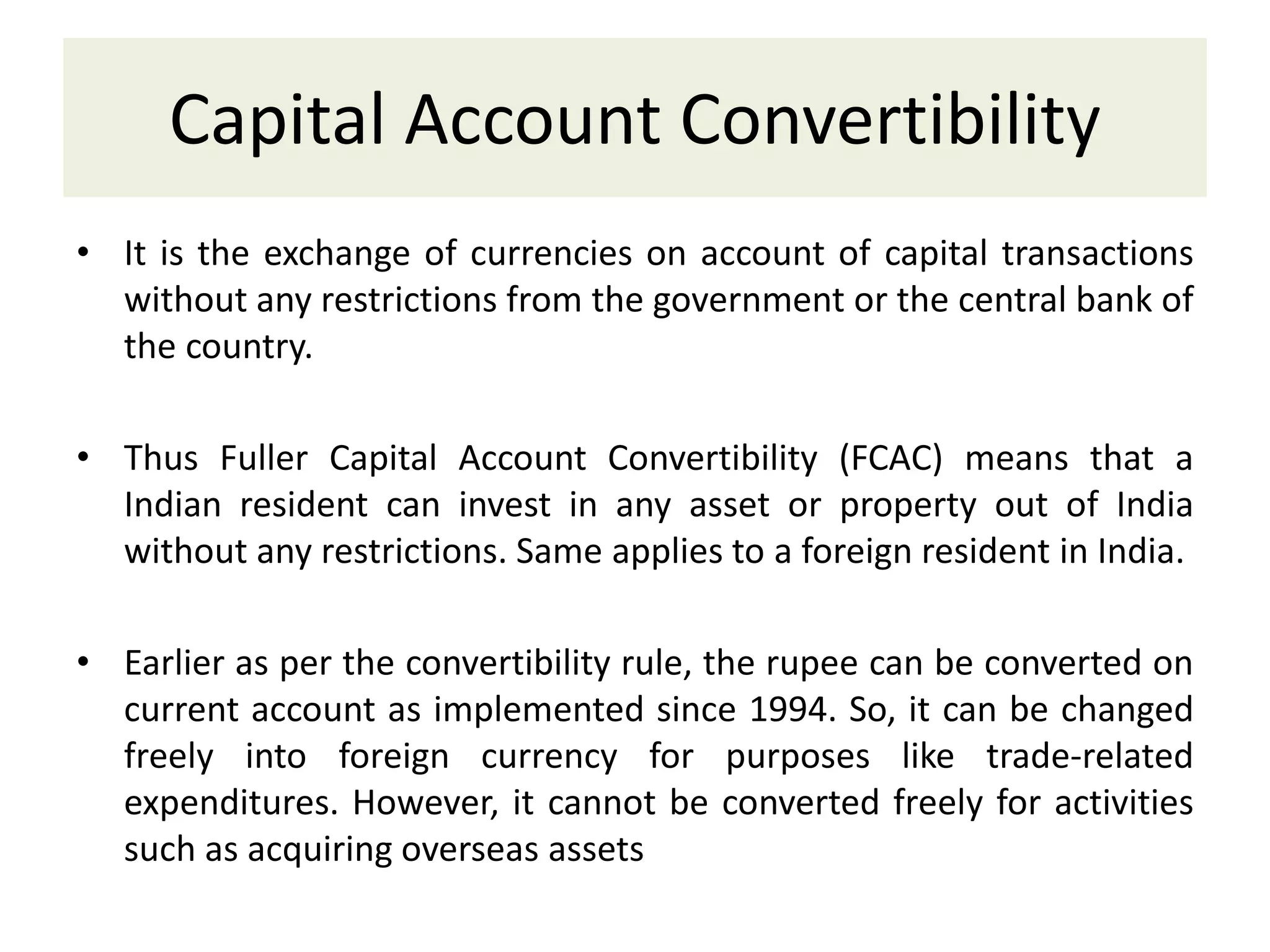 Capital Account Convertibility
• It is the exchange of currencies on account of capital transactions
without any restrictions from the government or the central bank of
the country.
• Thus Fuller Capital Account Convertibility (FCAC) means that a
Indian resident can invest in any asset or property out of India
without any restrictions. Same applies to a foreign resident in India.
• Earlier as per the convertibility rule, the rupee can be converted on
current account as implemented since 1994. So, it can be changed
freely into foreign currency for purposes like trade-related
expenditures. However, it cannot be converted freely for activities
such as acquiring overseas assets
 