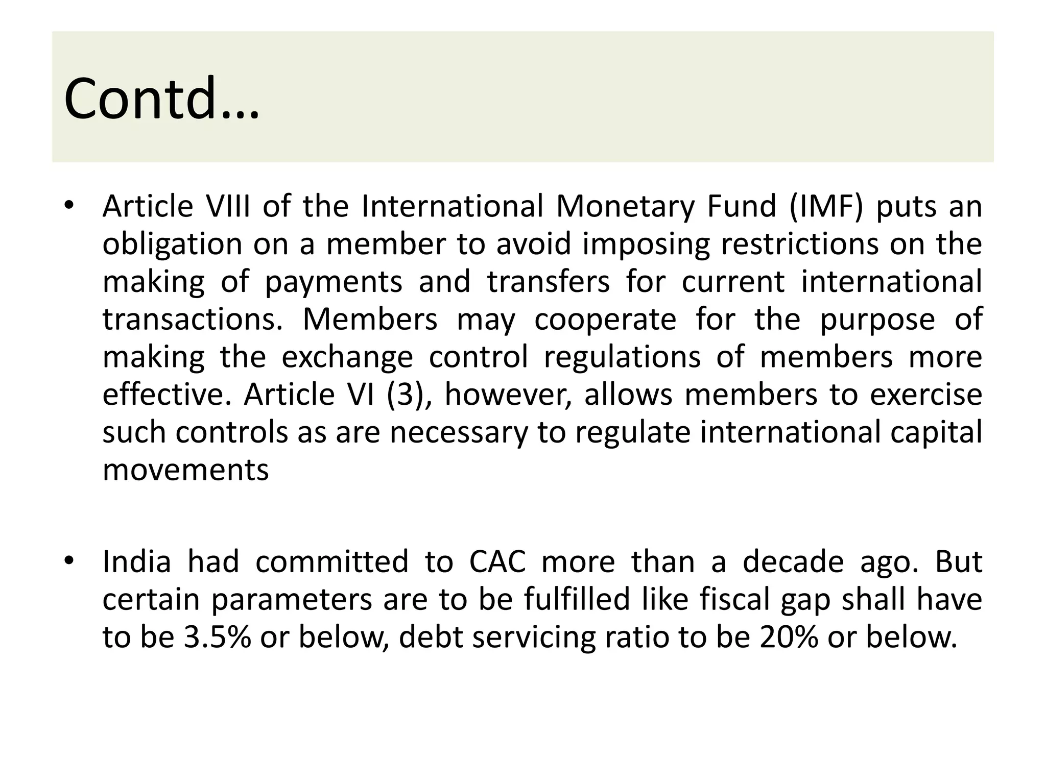 Contd…
• Article VIII of the International Monetary Fund (IMF) puts an
obligation on a member to avoid imposing restrictions on the
making of payments and transfers for current international
transactions. Members may cooperate for the purpose of
making the exchange control regulations of members more
effective. Article VI (3), however, allows members to exercise
such controls as are necessary to regulate international capital
movements
• India had committed to CAC more than a decade ago. But
certain parameters are to be fulfilled like fiscal gap shall have
to be 3.5% or below, debt servicing ratio to be 20% or below.
 