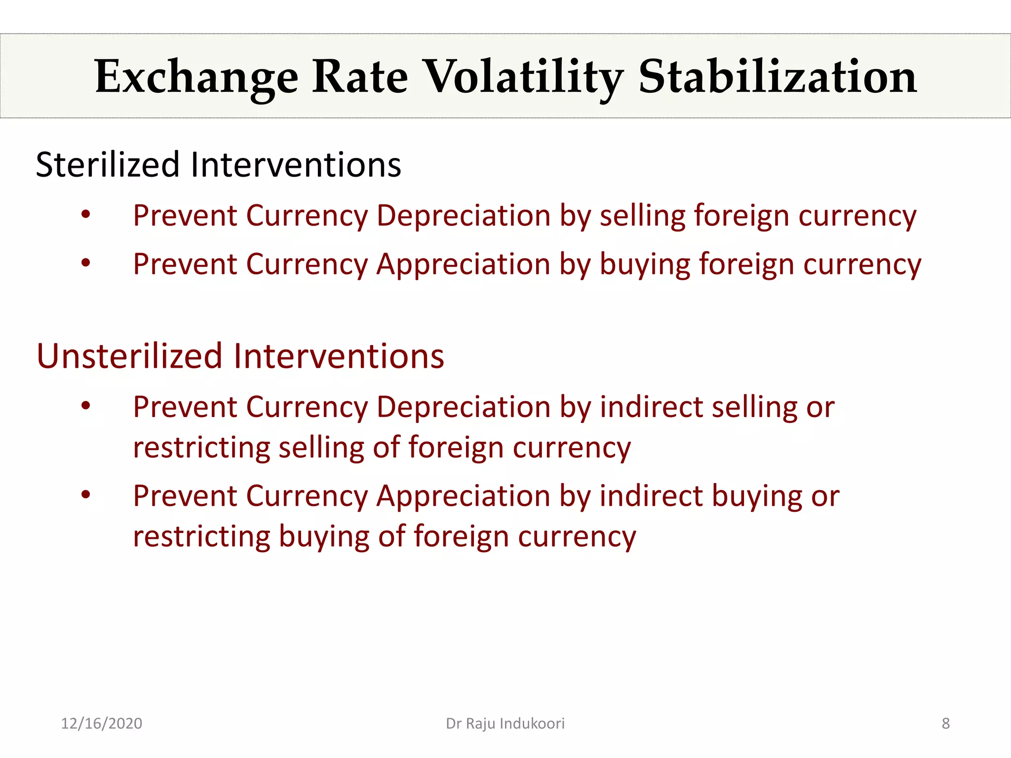 8
Exchange Rate Volatility Stabilization
Sterilized Interventions
• Prevent Currency Depreciation by selling foreign currency
• Prevent Currency Appreciation by buying foreign currency
Unsterilized Interventions
• Prevent Currency Depreciation by indirect selling or
restricting selling of foreign currency
• Prevent Currency Appreciation by indirect buying or
restricting buying of foreign currency
12/16/2020 Dr Raju Indukoori
 