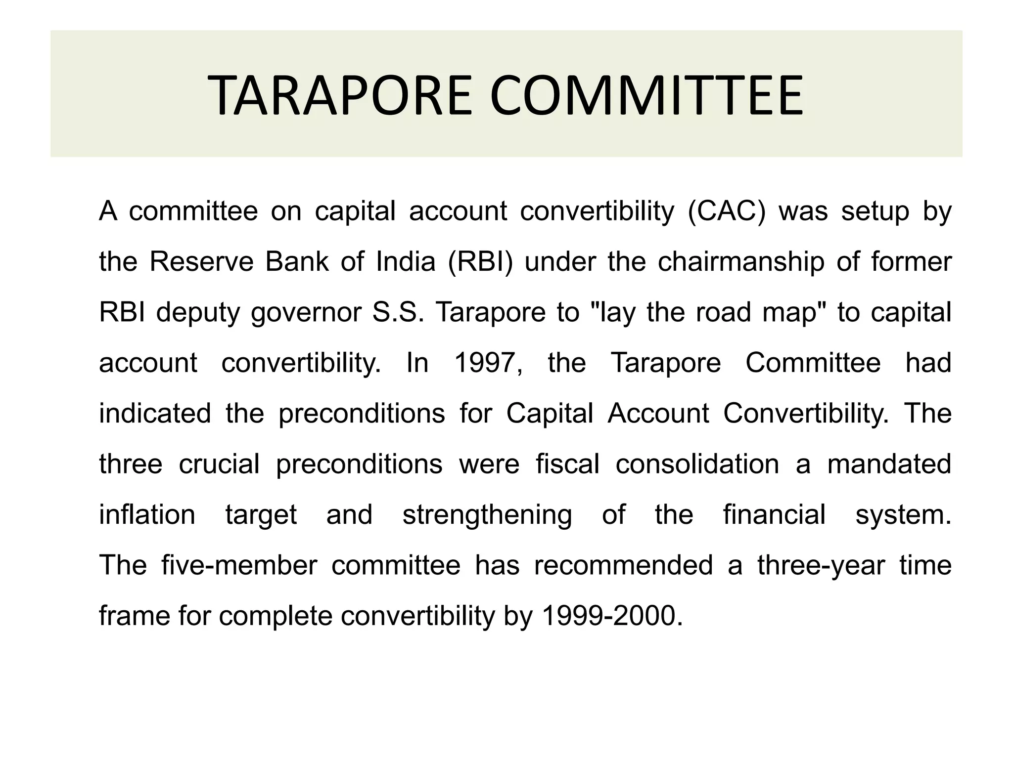 TARAPORE COMMITTEE
A committee on capital account convertibility (CAC) was setup by
the Reserve Bank of India (RBI) under the chairmanship of former
RBI deputy governor S.S. Tarapore to "lay the road map" to capital
account convertibility. In 1997, the Tarapore Committee had
indicated the preconditions for Capital Account Convertibility. The
three crucial preconditions were fiscal consolidation a mandated
inflation target and strengthening of the financial system.
The five-member committee has recommended a three-year time
frame for complete convertibility by 1999-2000.
 