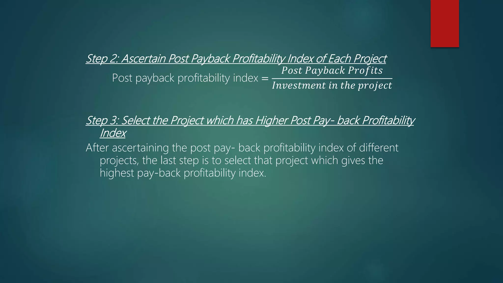 Step 2: Ascertain Post Payback Profitability Index of Each Project
Post payback profitability index =
𝑃𝑜𝑠𝑡 𝑃𝑎𝑦𝑏𝑎𝑐𝑘 𝑃𝑟𝑜𝑓𝑖𝑡𝑠
𝐼𝑛𝑣𝑒𝑠𝑡𝑚𝑒𝑛𝑡 𝑖𝑛 𝑡ℎ𝑒 𝑝𝑟𝑜𝑗𝑒𝑐𝑡
Step 3: Select the Project which has Higher Post Pay- back Profitability
Index
After ascertaining the post pay- back profitability index of different
projects, the last step is to select that project which gives the
highest pay-back profitability index.
 
