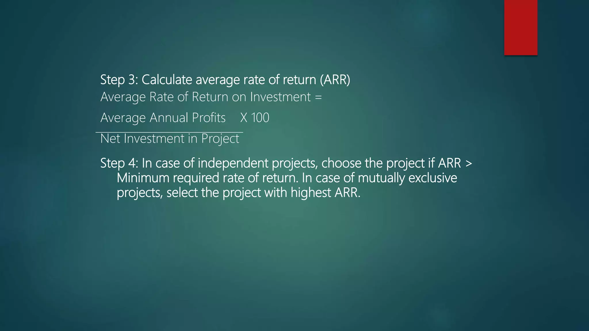 Step 3: Calculate average rate of return (ARR)
Average Rate of Return on Investment =
Average Annual Profits X 100
Net Investment in Project
Step 4: In case of independent projects, choose the project if ARR >
Minimum required rate of return. In case of mutually exclusive
projects, select the project with highest ARR.
 