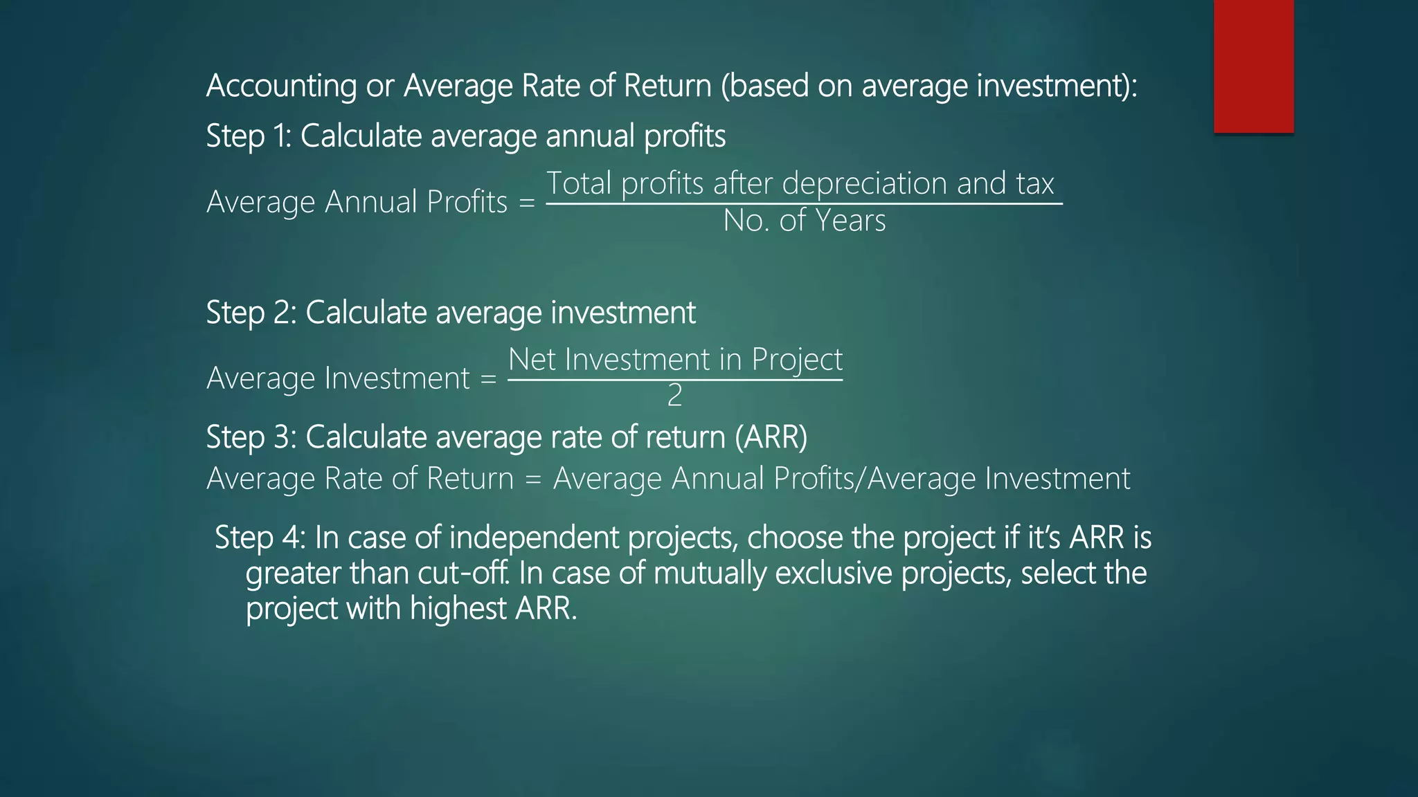 Accounting or Average Rate of Return (based on average investment):
Step 1: Calculate average annual profits
Average Annual Profits =
Total profits after depreciation and tax
No. of Years
Step 2: Calculate average investment
Average Investment =
Net Investment in Project
2
Step 3: Calculate average rate of return (ARR)
Average Rate of Return = Average Annual Profits/Average Investment
Step 4: In case of independent projects, choose the project if it’s ARR is
greater than cut-off. In case of mutually exclusive projects, select the
project with highest ARR.
 