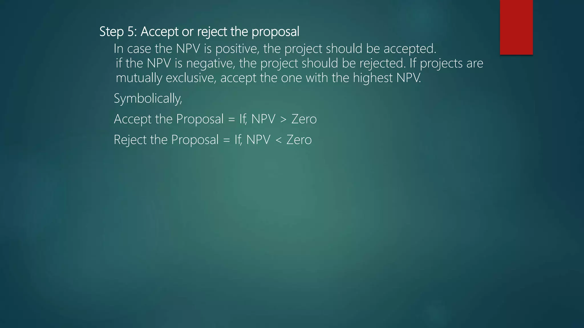 Step 5: Accept or reject the proposal
In case the NPV is positive, the project should be accepted.
if the NPV is negative, the project should be rejected. If projects are
mutually exclusive, accept the one with the highest NPV.
Symbolically,
Accept the Proposal = If, NPV > Zero
Reject the Proposal = If, NPV < Zero
 