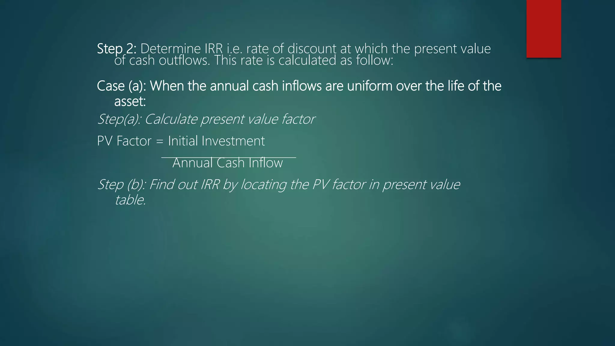 Step 2: Determine IRR i.e. rate of discount at which the present value
of cash outflows. This rate is calculated as follow:
Case (a): When the annual cash inflows are uniform over the life of the
asset:
Step(a): Calculate present value factor
PV Factor = Initial Investment
Annual Cash Inflow
Step (b): Find out IRR by locating the PV factor in present value
table.
 