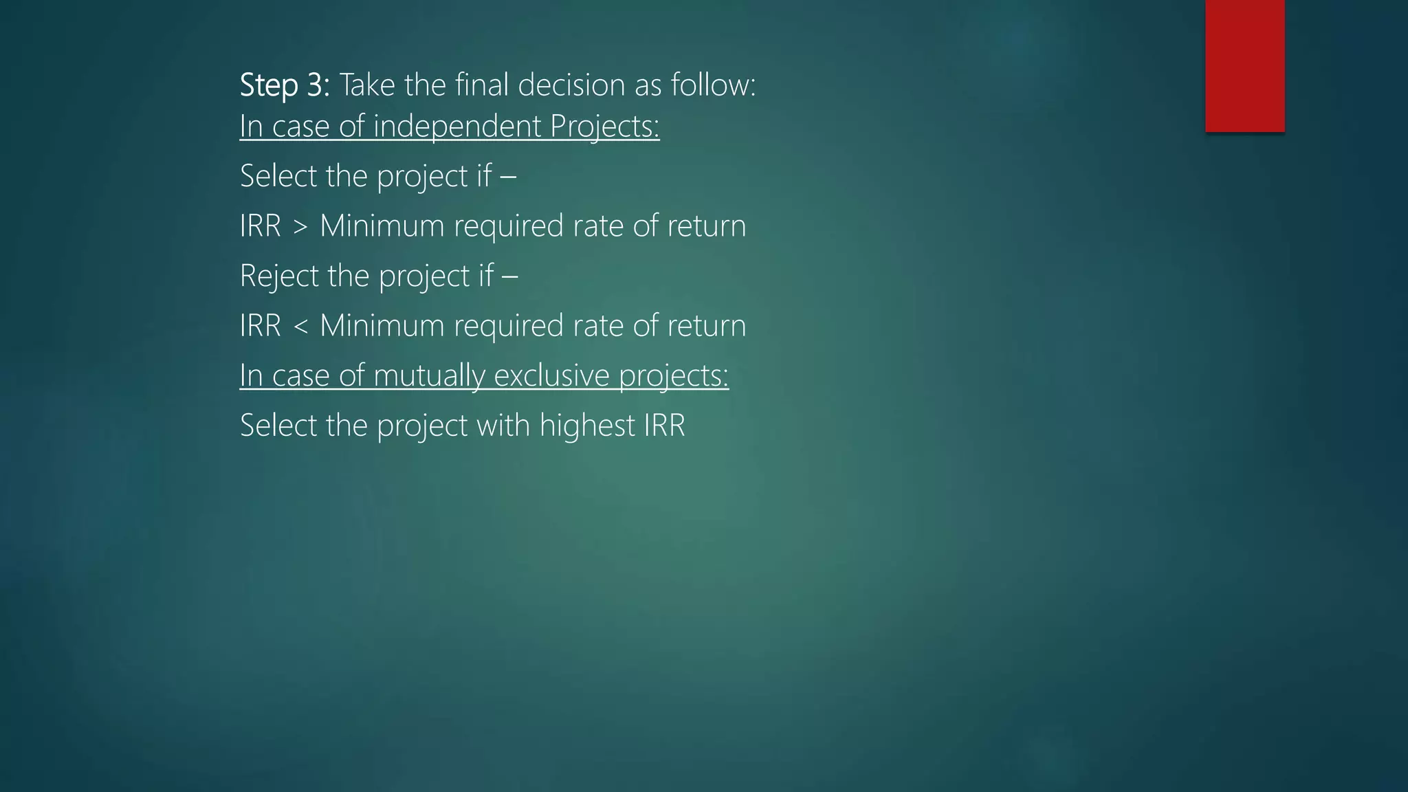 Step 3: Take the final decision as follow:
In case of independent Projects:
Select the project if –
IRR > Minimum required rate of return
Reject the project if –
IRR < Minimum required rate of return
In case of mutually exclusive projects:
Select the project with highest IRR
 