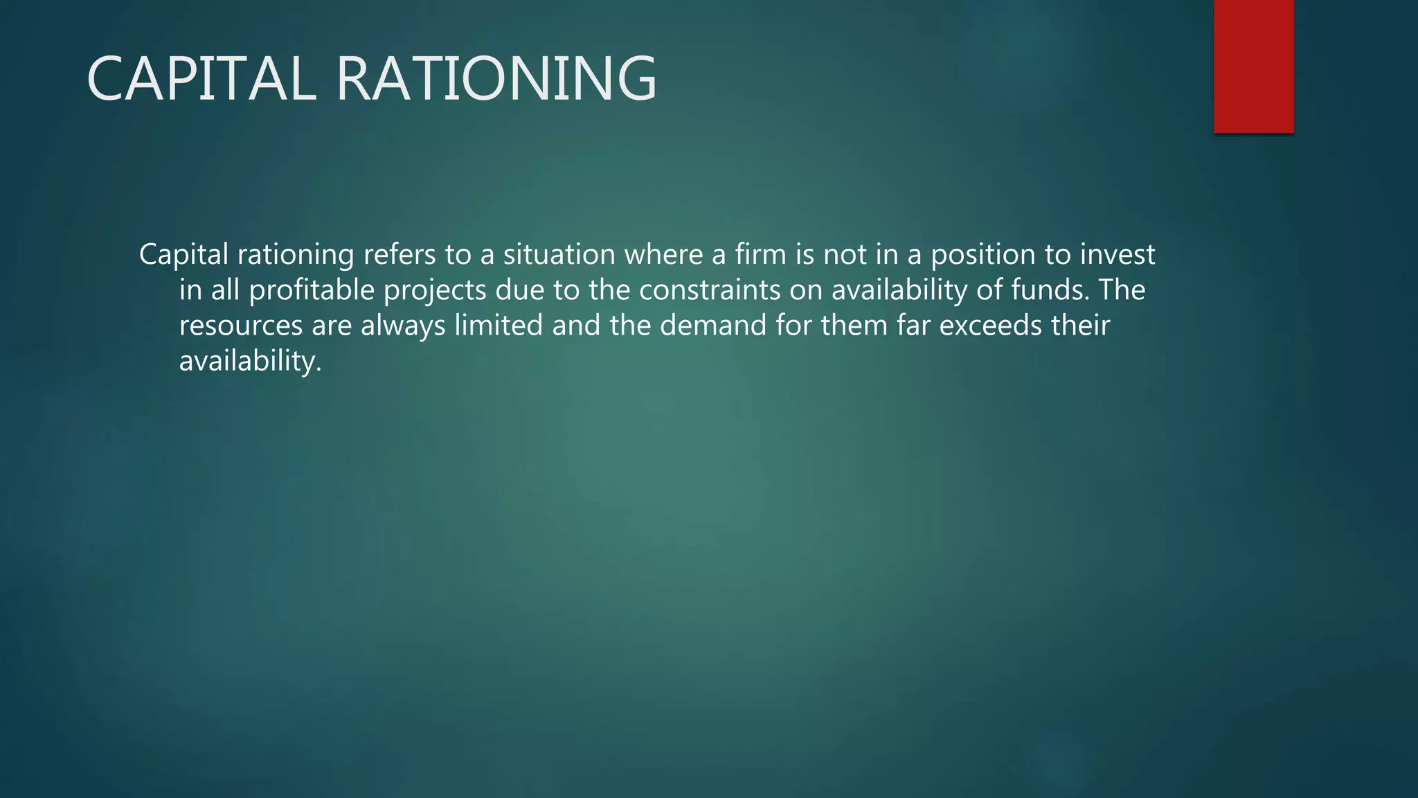 CAPITAL RATIONING
Capital rationing refers to a situation where a firm is not in a position to invest
in all profitable projects due to the constraints on availability of funds. The
resources are always limited and the demand for them far exceeds their
availability.
 