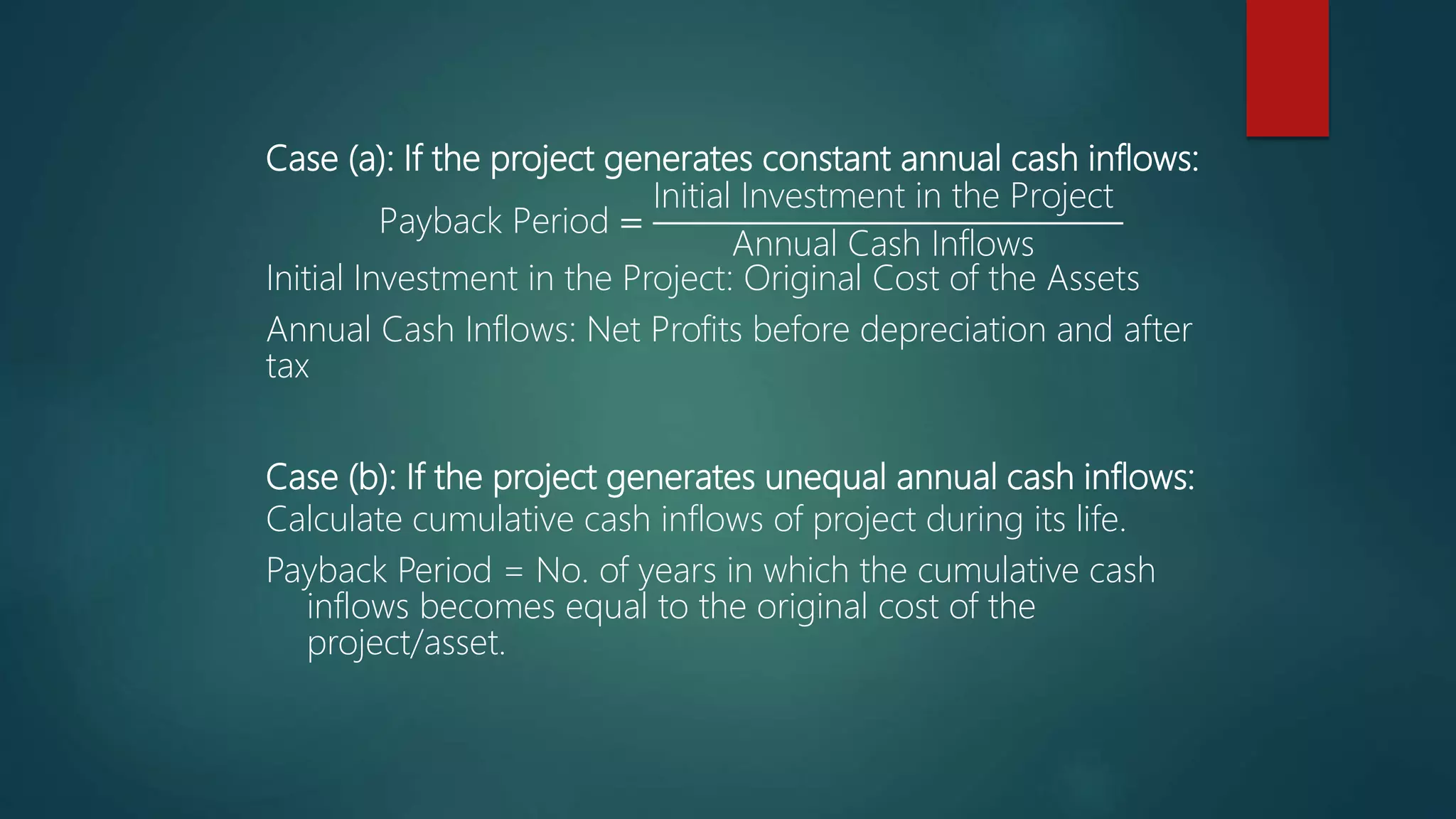 Case (a): If the project generates constant annual cash inflows:
Payback Period =
Initial Investment in the Project
Annual Cash Inflows
Initial Investment in the Project: Original Cost of the Assets
Annual Cash Inflows: Net Profits before depreciation and after
tax
Case (b): If the project generates unequal annual cash inflows:
Calculate cumulative cash inflows of project during its life.
Payback Period = No. of years in which the cumulative cash
inflows becomes equal to the original cost of the
project/asset.
 