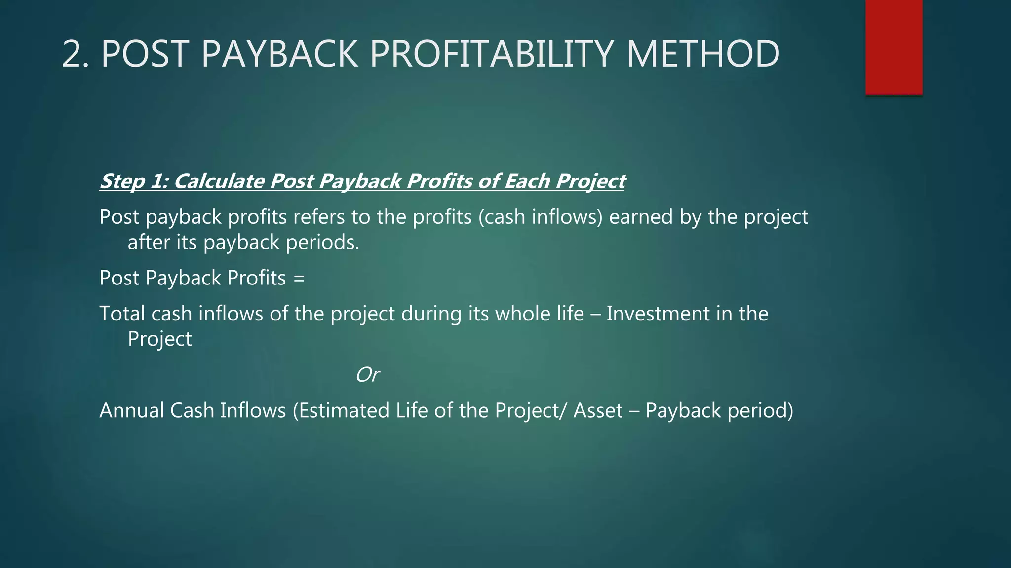 2. POST PAYBACK PROFITABILITY METHOD
Step 1: Calculate Post Payback Profits of Each Project
Post payback profits refers to the profits (cash inflows) earned by the project
after its payback periods.
Post Payback Profits =
Total cash inflows of the project during its whole life – Investment in the
Project
Or
Annual Cash Inflows (Estimated Life of the Project/ Asset – Payback period)
 