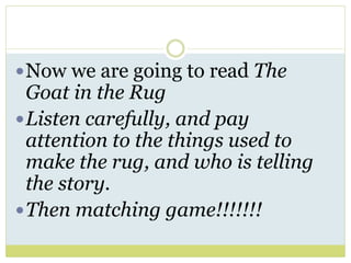 Now we are going to read The
Goat in the Rug
Listen carefully, and pay
attention to the things used to
make the rug, and who is telling
the story.
Then matching game!!!!!!!
 
