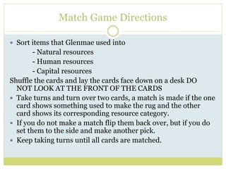 Match Game Directions
 Sort items that Glenmae used into
- Natural resources
- Human resources
- Capital resources
Shuffle the cards and lay the cards face down on a desk DO
NOT LOOK AT THE FRONT OF THE CARDS
 Take turns and turn over two cards, a match is made if the one
card shows something used to make the rug and the other
card shows its corresponding resource category.
 If you do not make a match flip them back over, but if you do
set them to the side and make another pick.
 Keep taking turns until all cards are matched.
 