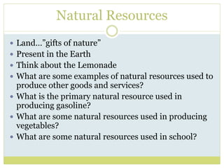 Natural Resources
 Land…”gifts of nature”
 Present in the Earth
 Think about the Lemonade
 What are some examples of natural resources used to
produce other goods and services?
 What is the primary natural resource used in
producing gasoline?
 What are some natural resources used in producing
vegetables?
 What are some natural resources used in school?
 