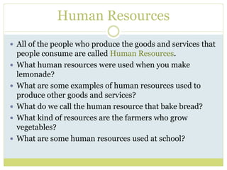 Human Resources
 All of the people who produce the goods and services that
people consume are called Human Resources.
 What human resources were used when you make
lemonade?
 What are some examples of human resources used to
produce other goods and services?
 What do we call the human resource that bake bread?
 What kind of resources are the farmers who grow
vegetables?
 What are some human resources used at school?
 