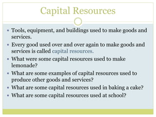 Capital Resources
 Tools, equipment, and buildings used to make goods and
services.
 Every good used over and over again to make goods and
services is called capital resources.
 What were some capital resources used to make
lemonade?
 What are some examples of capital resources used to
produce other goods and services?
 What are some capital resources used in baking a cake?
 What are some capital resources used at school?
 
