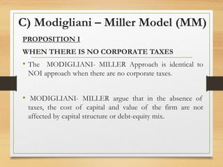C) Modigliani – Miller Model (MM)
PROPOSITION I
WHEN THERE IS NO CORPORATE TAXES
• The MODIGLIANI- MILLER Approach is identical to
NOI approach when there are no corporate taxes.
• MODIGLIANI- MILLER argue that in the absence of
taxes, the cost of capital and value of the firm are not
affected by capital structure or debt-equity mix.
 