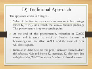 D) Traditional Approach
The approach works in 3 stages –
1) Value of the firm increases with an increase in borrowings
(since Kd < Ke). As a result, the WACC reduces gradually.
This phenomenon is up to a certain point.
2) At the end of this phenomenon, reduction in WACC
ceases and it tends to stabilize. Further increase in
borrowings will not affect WACC and the value of firm
will also stagnate.
3) Increase in debt beyond this point increases shareholders’
risk (financial risk) and hence Ke increases. Kd also rises due
to higher debt, WACC increases & value of firm decreases.
 