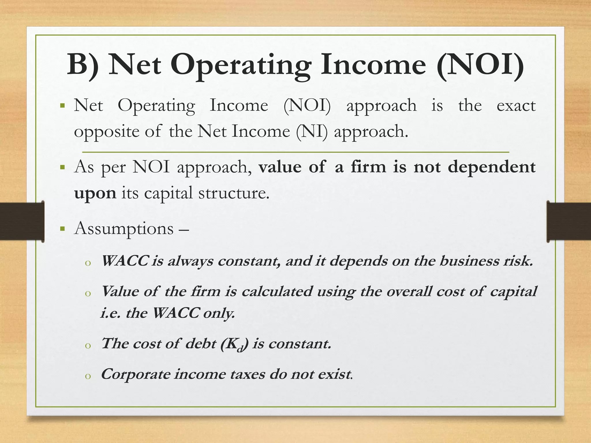 B) Net Operating Income (NOI)
▪ Net Operating Income (NOI) approach is the exact
opposite of the Net Income (NI) approach.
▪ As per NOI approach, value of a firm is not dependent
upon its capital structure.
▪ Assumptions –
o WACC is always constant, and it depends on the business risk.
o Value of the firm is calculated using the overall cost of capital
i.e. the WACC only.
o The cost of debt (Kd) is constant.
o Corporate income taxes do not exist.
 