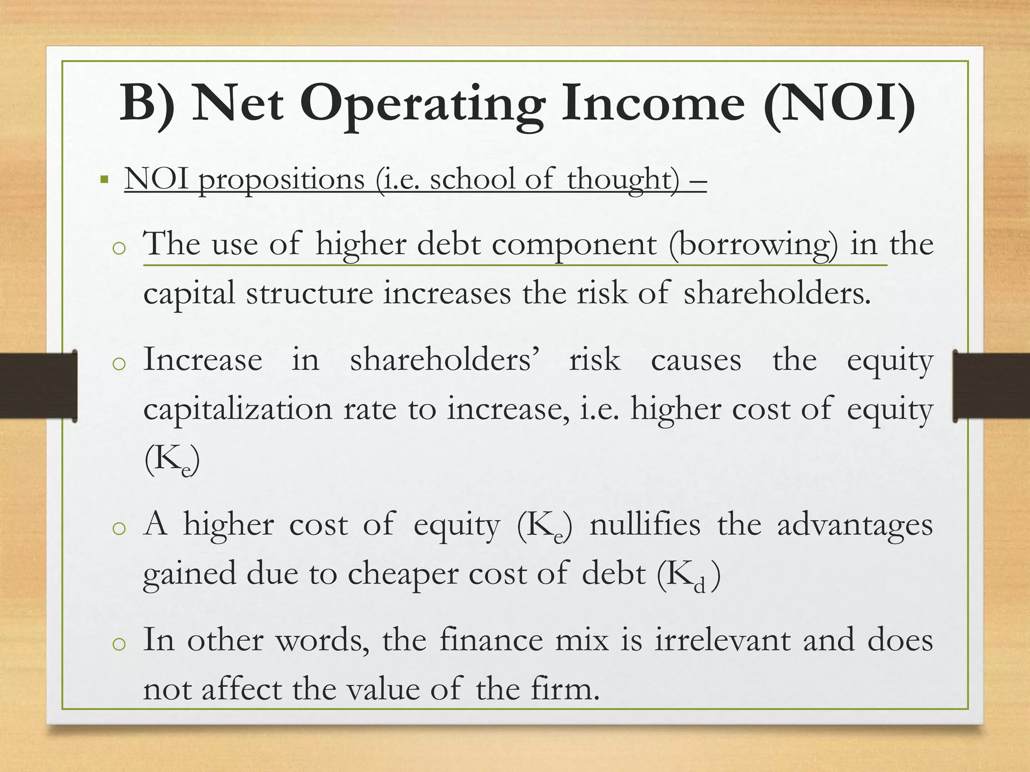 B) Net Operating Income (NOI)
▪ NOI propositions (i.e. school of thought) –
o The use of higher debt component (borrowing) in the
capital structure increases the risk of shareholders.
o Increase in shareholders’ risk causes the equity
capitalization rate to increase, i.e. higher cost of equity
(Ke)
o A higher cost of equity (Ke) nullifies the advantages
gained due to cheaper cost of debt (Kd )
o In other words, the finance mix is irrelevant and does
not affect the value of the firm.
 