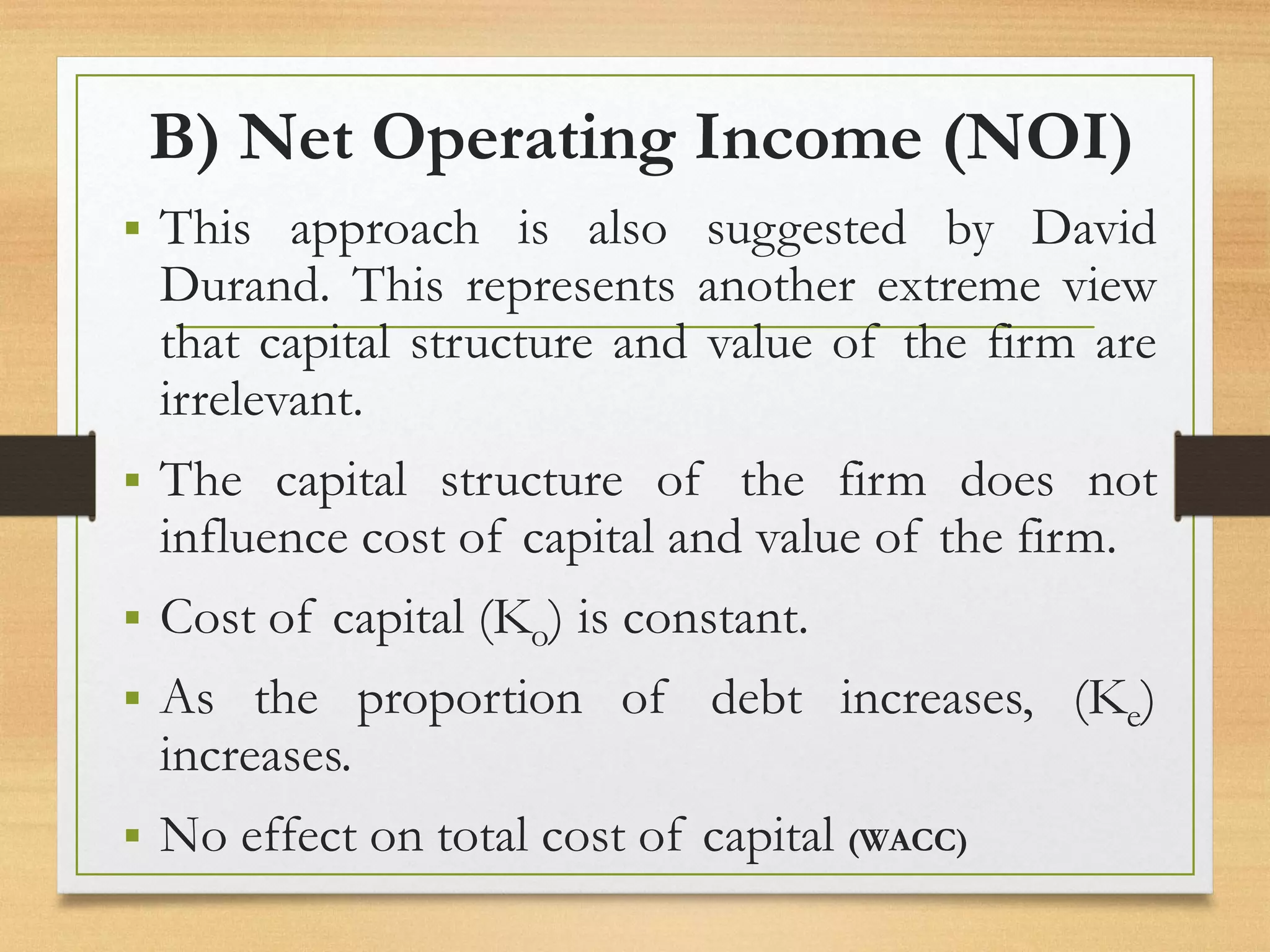B) Net Operating Income (NOI)
▪ This approach is also suggested by David
Durand. This represents another extreme view
that capital structure and value of the firm are
irrelevant.
▪ The capital structure of the firm does not
influence cost of capital and value of the firm.
▪ Cost of capital (Ko) is constant.
▪ As the proportion of debt increases, (Ke)
increases.
▪ No effect on total cost of capital (WACC)
 