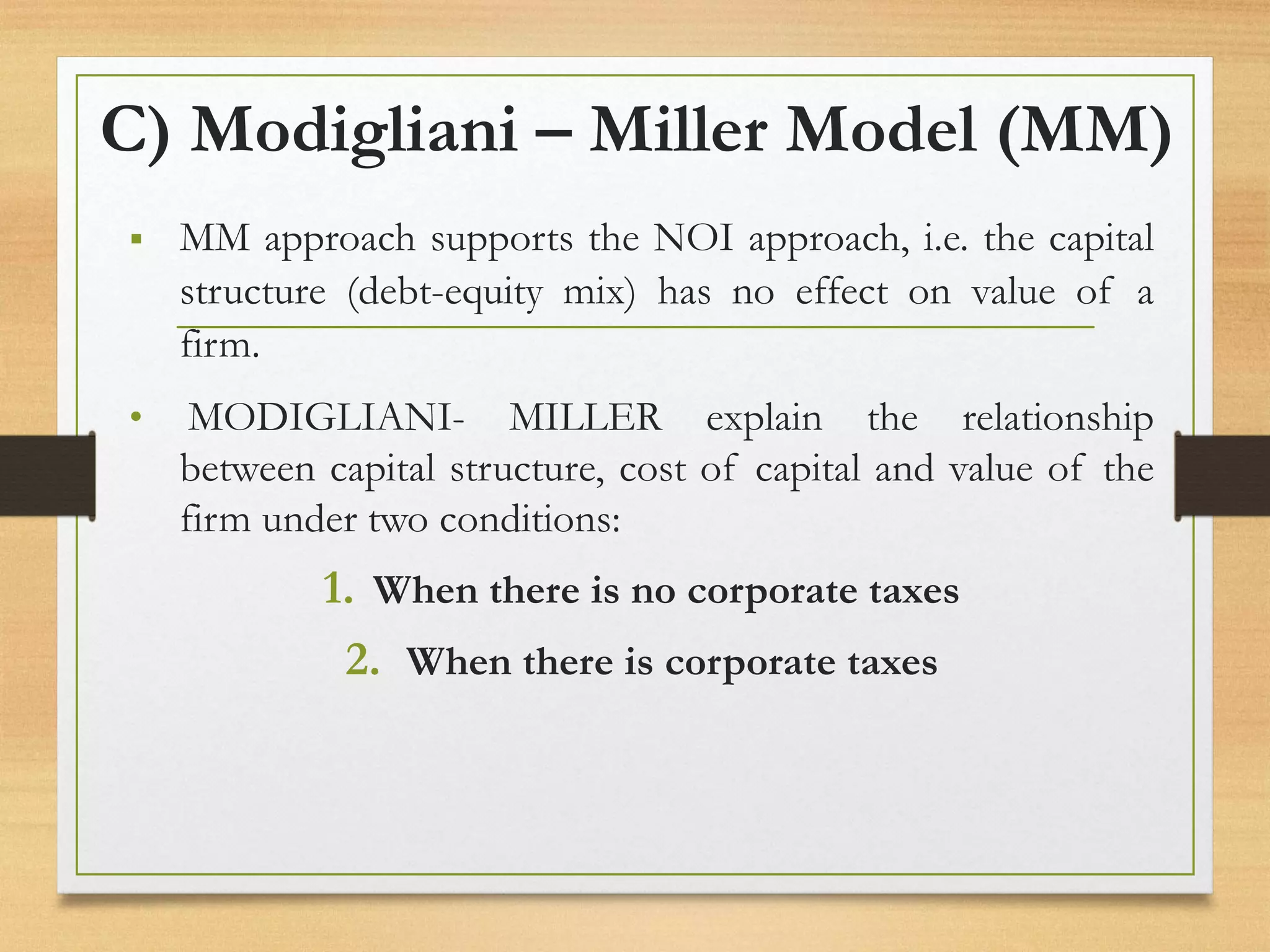 C) Modigliani – Miller Model (MM)
▪ MM approach supports the NOI approach, i.e. the capital
structure (debt-equity mix) has no effect on value of a
firm.
• MODIGLIANI- MILLER explain the relationship
between capital structure, cost of capital and value of the
firm under two conditions:
1. When there is no corporate taxes
2. When there is corporate taxes
 