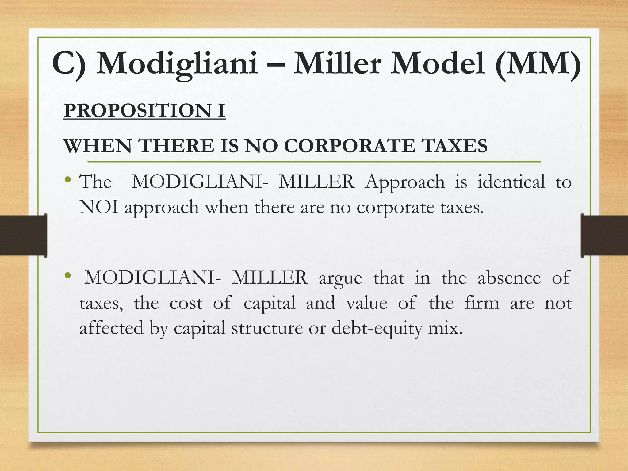 C) Modigliani – Miller Model (MM)
PROPOSITION I
WHEN THERE IS NO CORPORATE TAXES
• The MODIGLIANI- MILLER Approach is identical to
NOI approach when there are no corporate taxes.
• MODIGLIANI- MILLER argue that in the absence of
taxes, the cost of capital and value of the firm are not
affected by capital structure or debt-equity mix.
 
