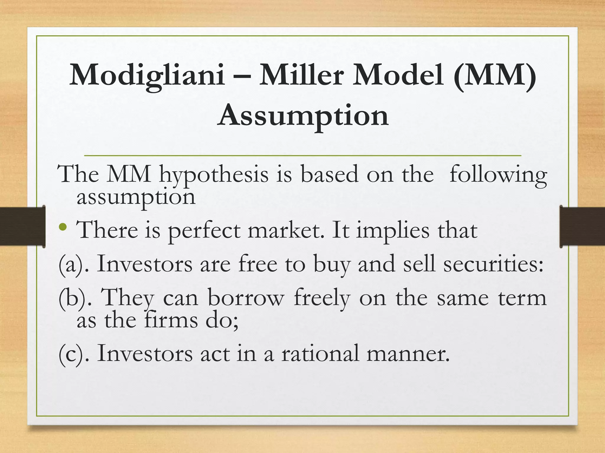 Modigliani – Miller Model (MM)
Assumption
The MM hypothesis is based on the following
assumption
• There is perfect market. It implies that
(a). Investors are free to buy and sell securities:
(b). They can borrow freely on the same term
as the firms do;
(c). Investors act in a rational manner.
 