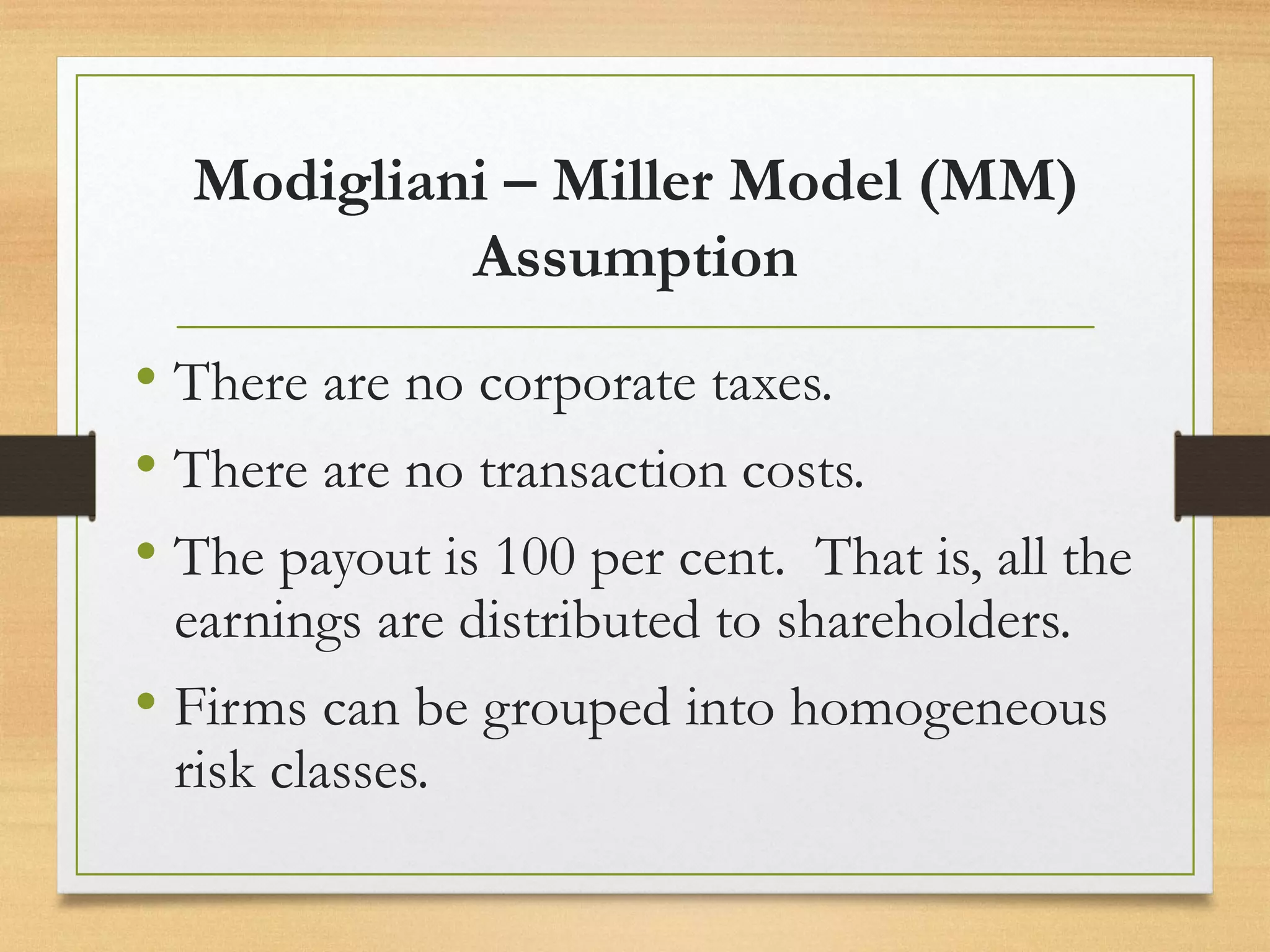 Modigliani – Miller Model (MM)
Assumption
• There are no corporate taxes.
• There are no transaction costs.
• The payout is 100 per cent. That is, all the
earnings are distributed to shareholders.
• Firms can be grouped into homogeneous
risk classes.
 