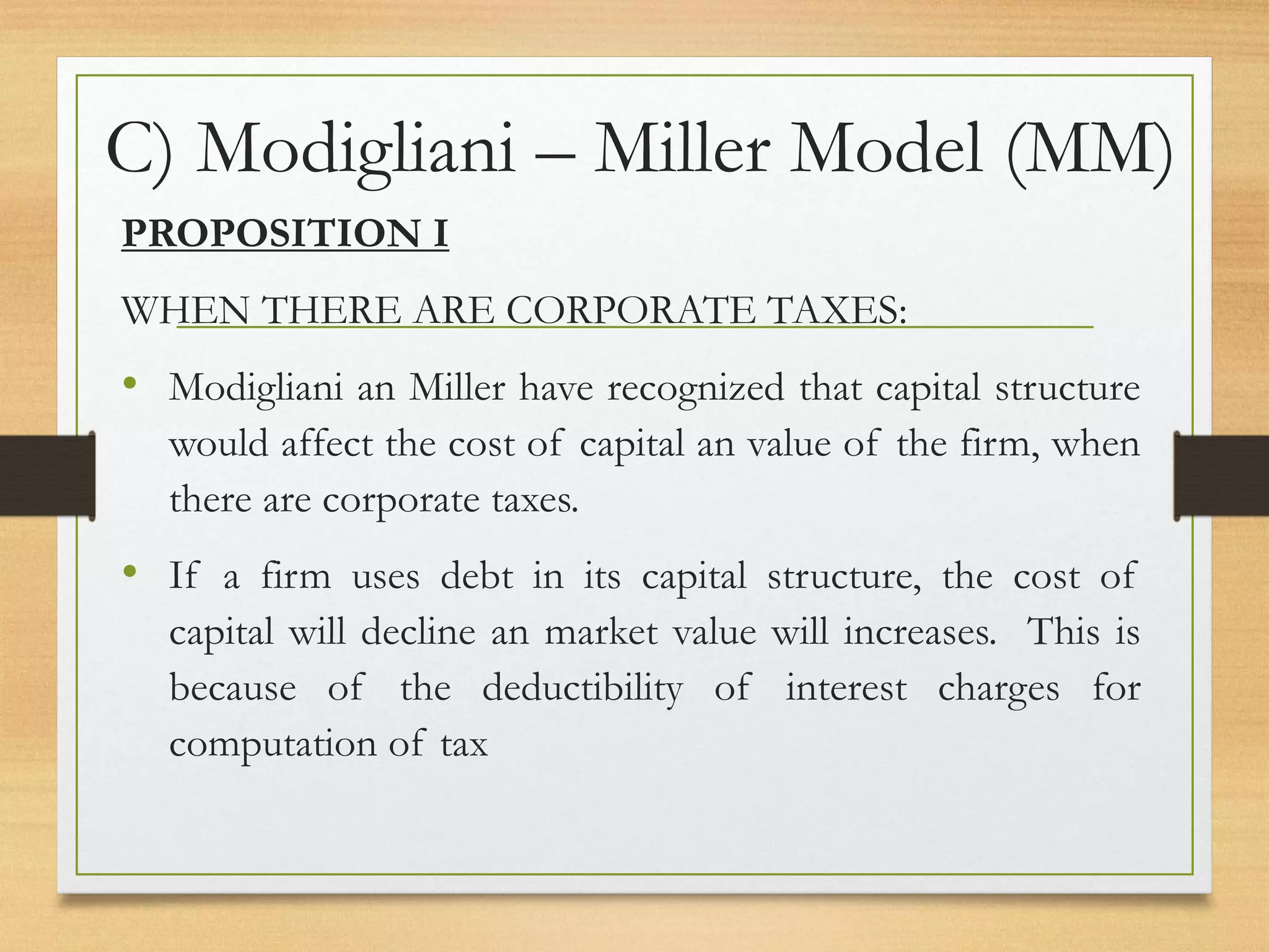 C) Modigliani – Miller Model (MM)
PROPOSITION I
WHEN THERE ARE CORPORATE TAXES:
• Modigliani an Miller have recognized that capital structure
would affect the cost of capital an value of the firm, when
there are corporate taxes.
• If a firm uses debt in its capital structure, the cost of
capital will decline an market value will increases. This is
because of the deductibility of interest charges for
computation of tax
 