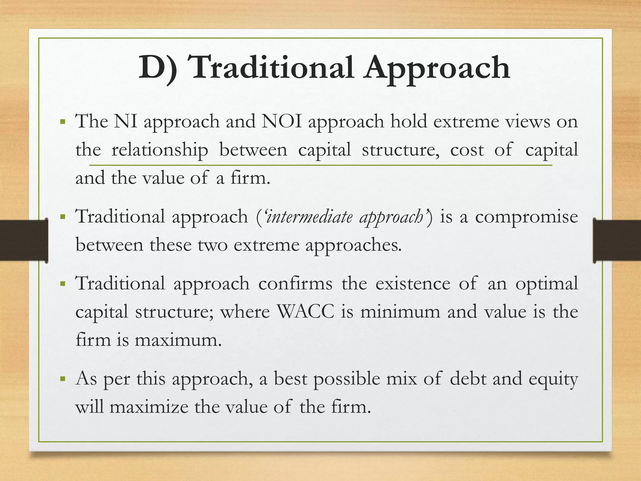 D) Traditional Approach
▪ The NI approach and NOI approach hold extreme views on
the relationship between capital structure, cost of capital
and the value of a firm.
▪ Traditional approach (‘intermediate approach’) is a compromise
between these two extreme approaches.
▪ Traditional approach confirms the existence of an optimal
capital structure; where WACC is minimum and value is the
firm is maximum.
▪ As per this approach, a best possible mix of debt and equity
will maximize the value of the firm.
 