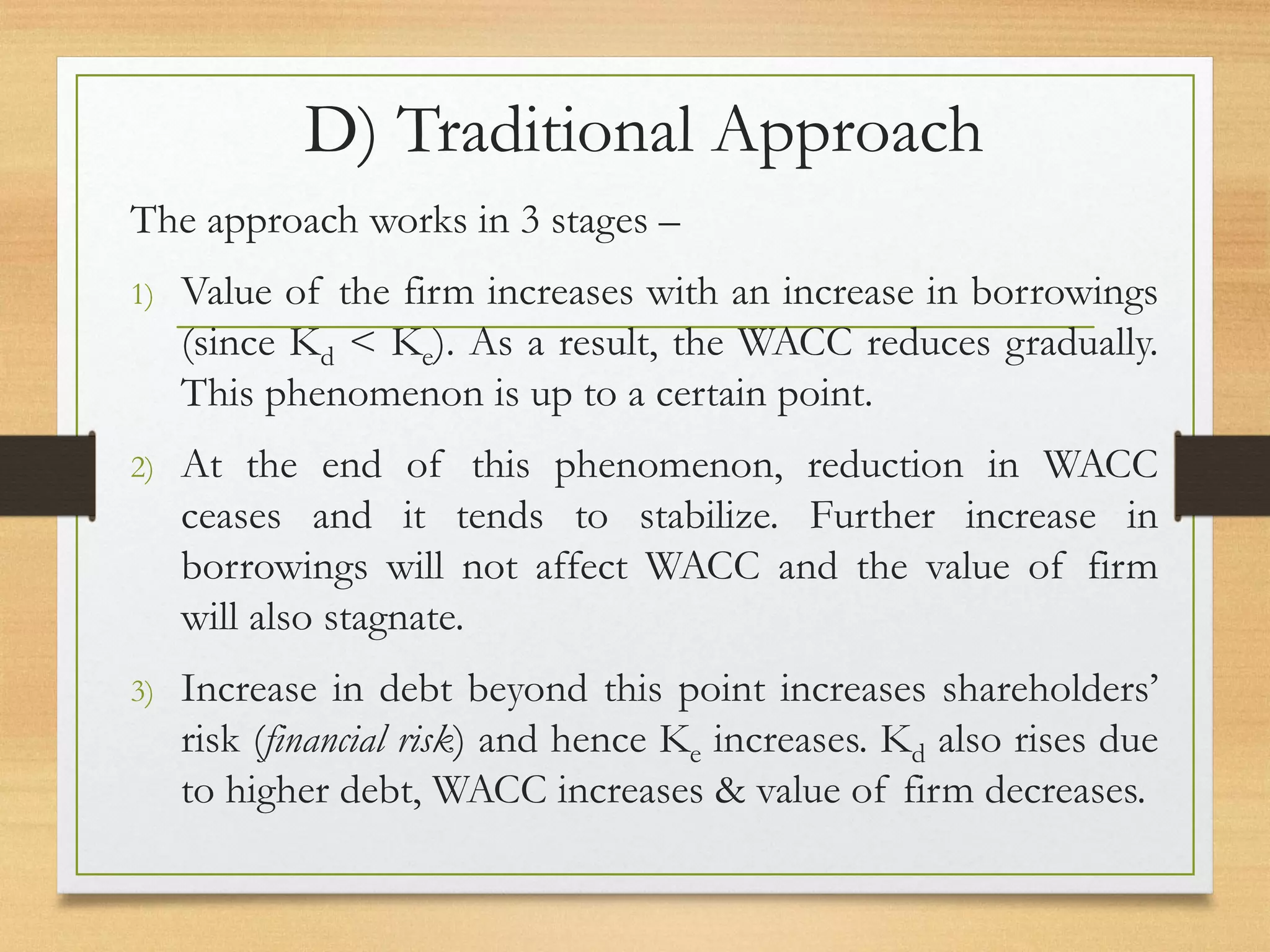 D) Traditional Approach
The approach works in 3 stages –
1) Value of the firm increases with an increase in borrowings
(since Kd < Ke). As a result, the WACC reduces gradually.
This phenomenon is up to a certain point.
2) At the end of this phenomenon, reduction in WACC
ceases and it tends to stabilize. Further increase in
borrowings will not affect WACC and the value of firm
will also stagnate.
3) Increase in debt beyond this point increases shareholders’
risk (financial risk) and hence Ke increases. Kd also rises due
to higher debt, WACC increases & value of firm decreases.
 