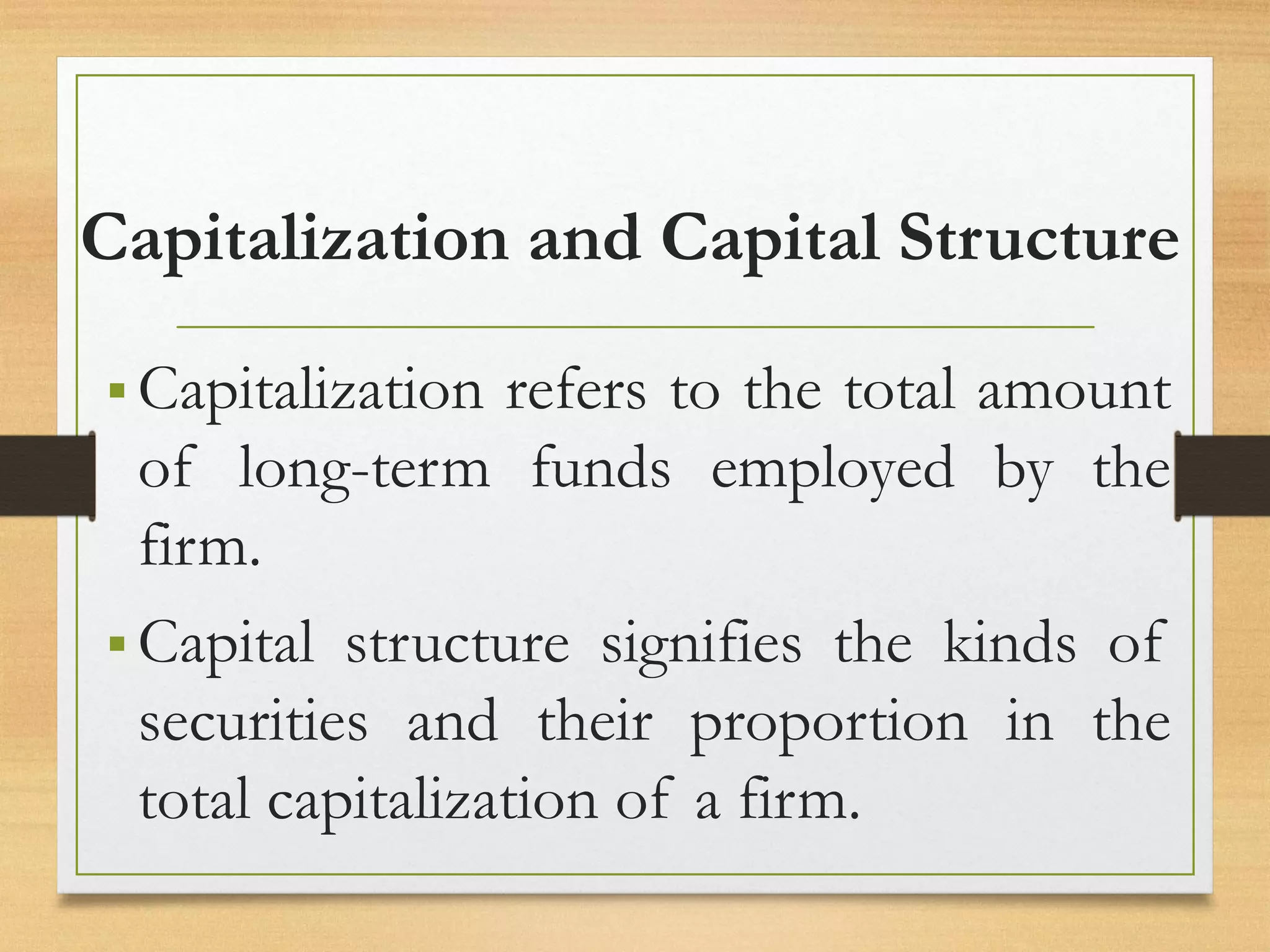 Capitalization and Capital Structure
▪ Capitalization refers to the total amount
of long-term funds employed by the
firm.
▪ Capital structure signifies the kinds of
securities and their proportion in the
total capitalization of a firm.
 