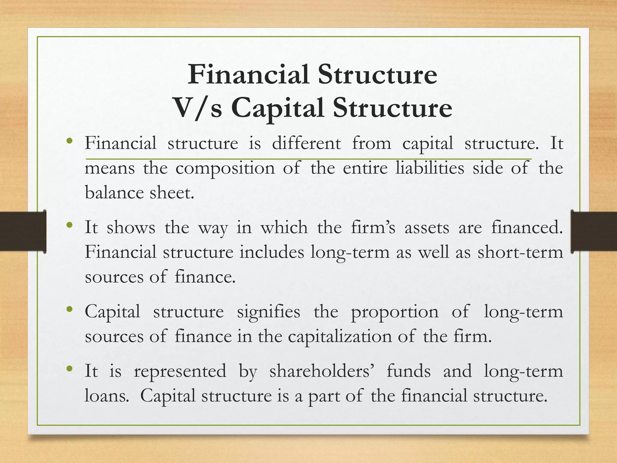Financial Structure
V/s Capital Structure
• Financial structure is different from capital structure. It
means the composition of the entire liabilities side of the
balance sheet.
• It shows the way in which the firm’s assets are financed.
Financial structure includes long-term as well as short-term
sources of finance.
• Capital structure signifies the proportion of long-term
sources of finance in the capitalization of the firm.
• It is represented by shareholders’ funds and long-term
loans. Capital structure is a part of the financial structure.
 