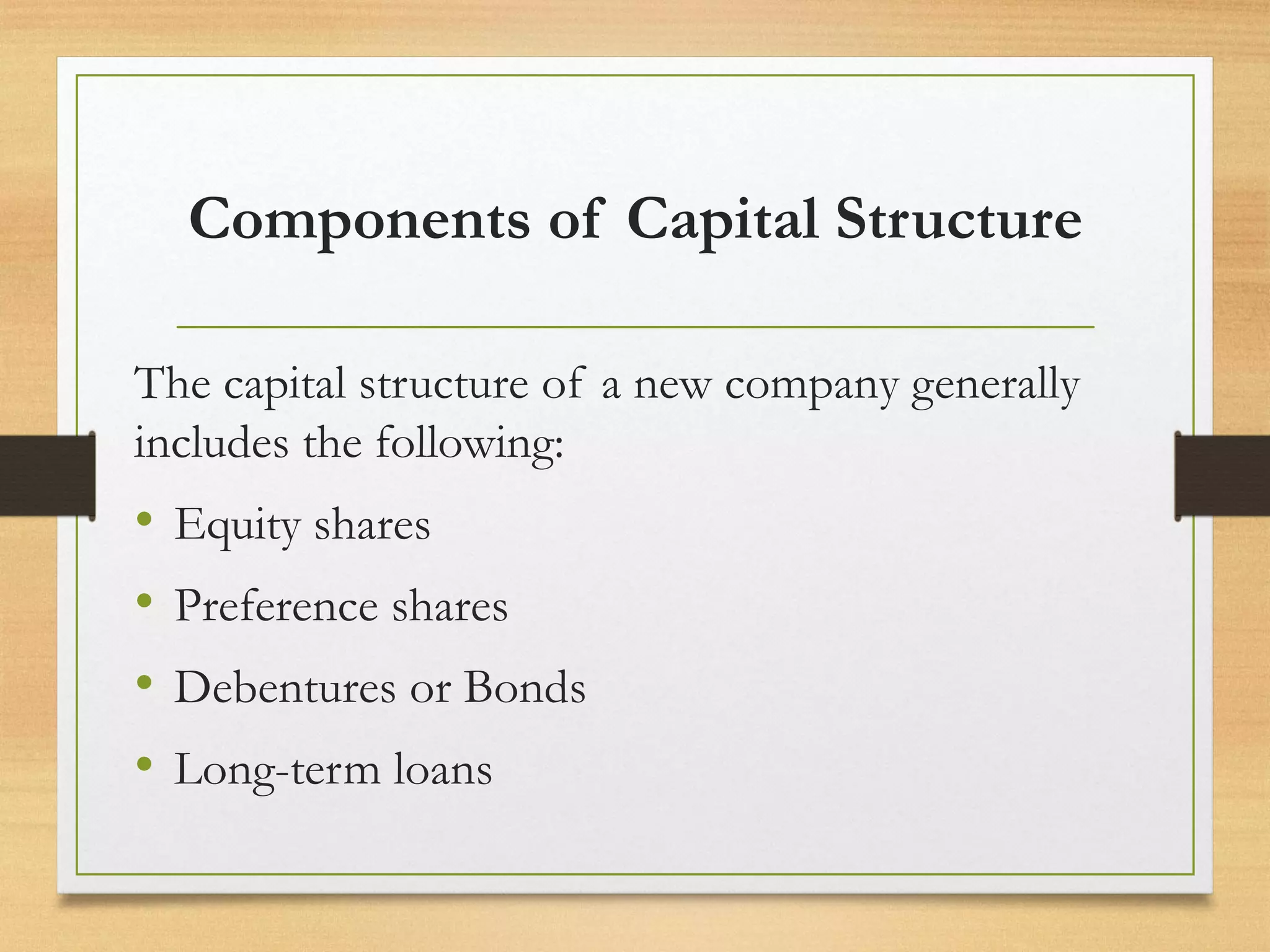 Components of Capital Structure
The capital structure of a new company generally
includes the following:
• Equity shares
• Preference shares
• Debentures or Bonds
• Long-term loans
 