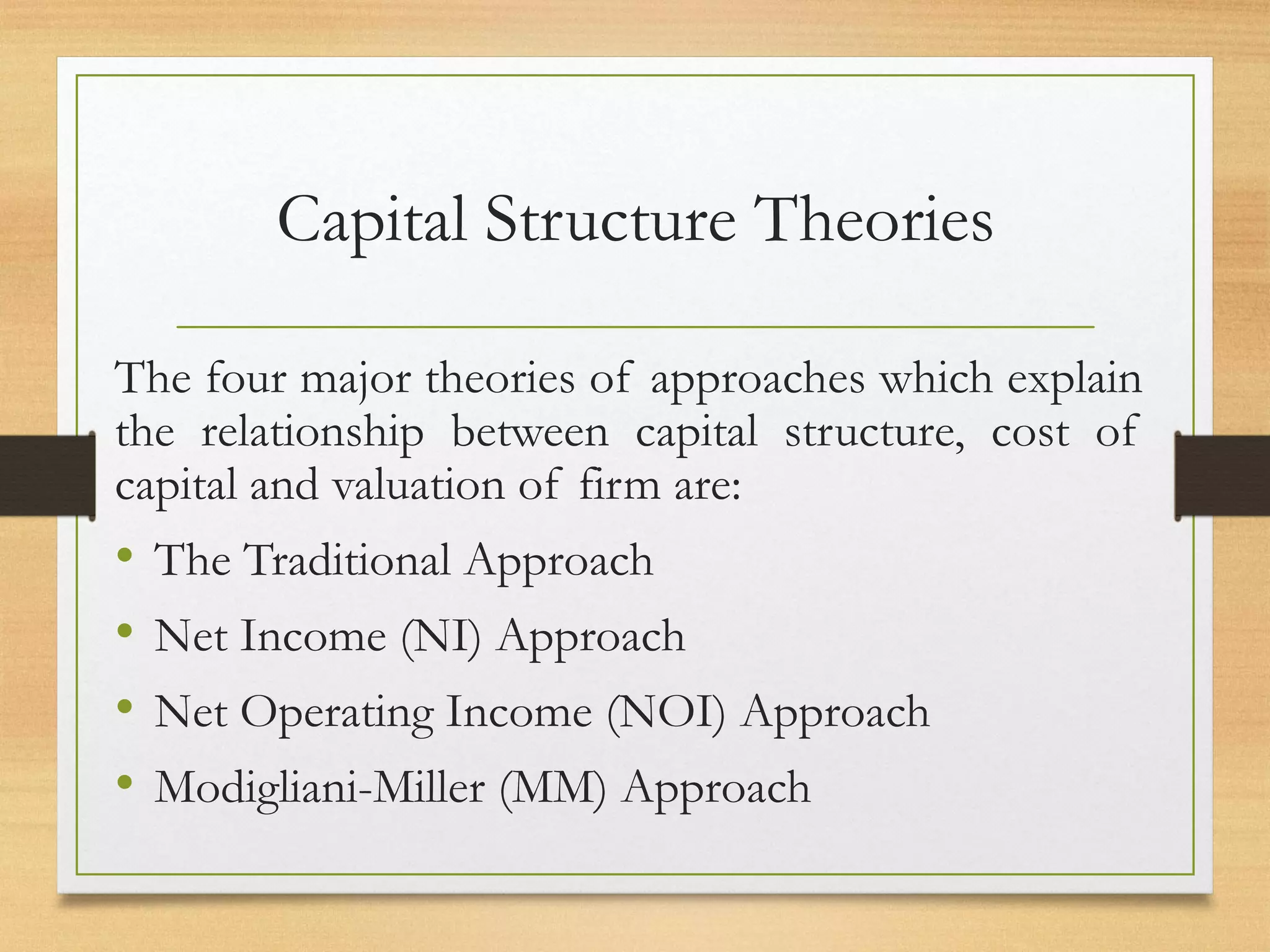 Capital Structure Theories
The four major theories of approaches which explain
the relationship between capital structure, cost of
capital and valuation of firm are:
• The Traditional Approach
• Net Income (NI) Approach
• Net Operating Income (NOI) Approach
• Modigliani-Miller (MM) Approach
 