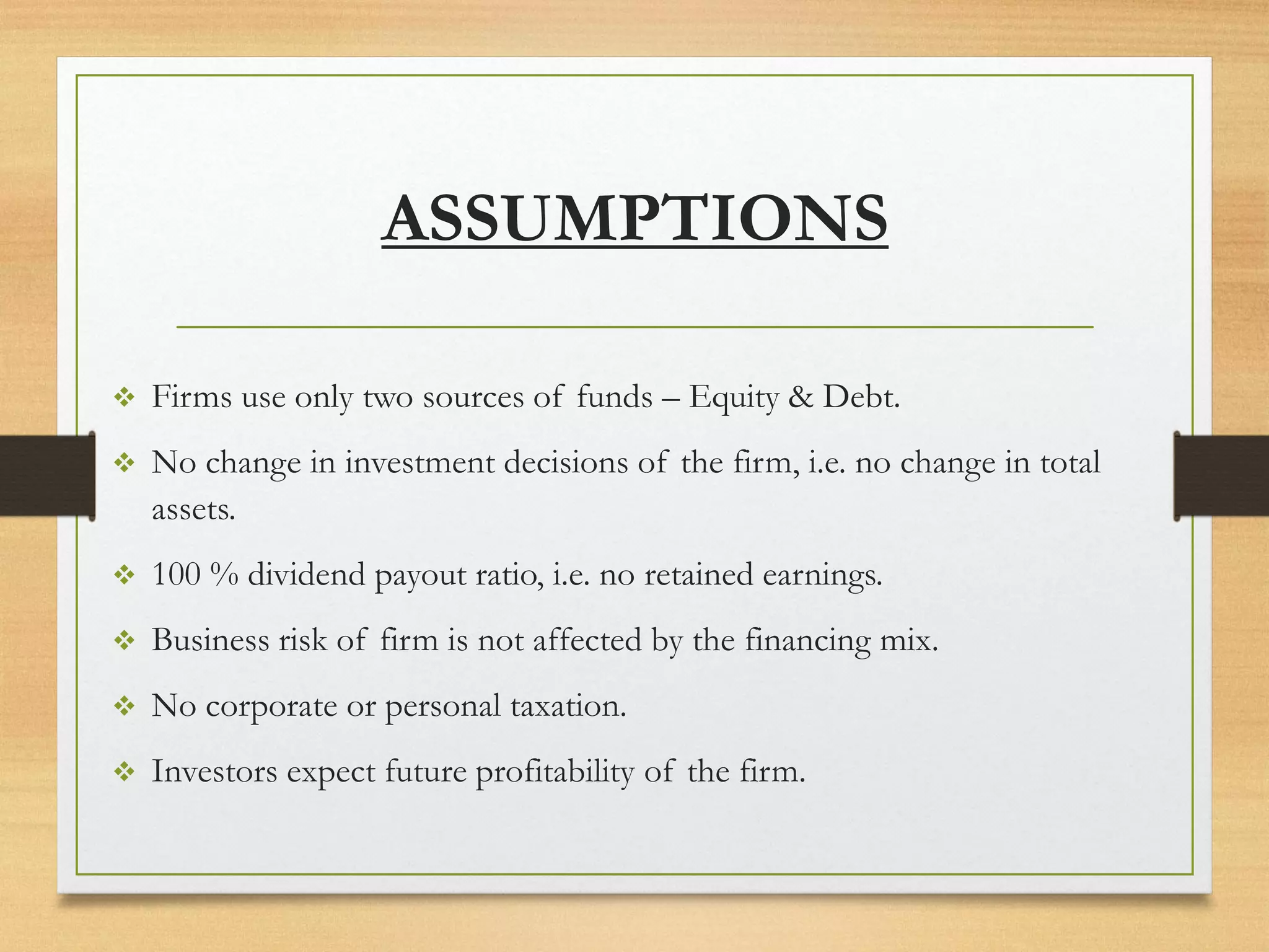 ❖ Firms use only two sources of funds – Equity & Debt.
❖ No change in investment decisions of the firm, i.e. no change in total
assets.
❖ 100 % dividend payout ratio, i.e. no retained earnings.
❖ Business risk of firm is not affected by the financing mix.
❖ No corporate or personal taxation.
❖ Investors expect future profitability of the firm.
ASSUMPTIONS
 