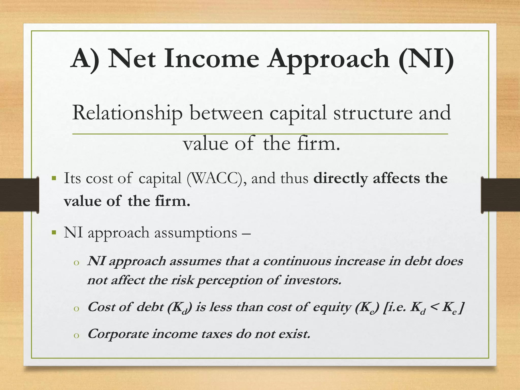 A) Net Income Approach (NI)
Relationship between capital structure and
value of the firm.
▪ Its cost of capital (WACC), and thus directly affects the
value of the firm.
▪ NI approach assumptions –
o NI approach assumes that a continuous increase in debt does
not affect the risk perception of investors.
o Cost of debt (Kd) is less than cost of equity (Ke) [i.e. Kd < Ke ]
o Corporate income taxes do not exist.
 