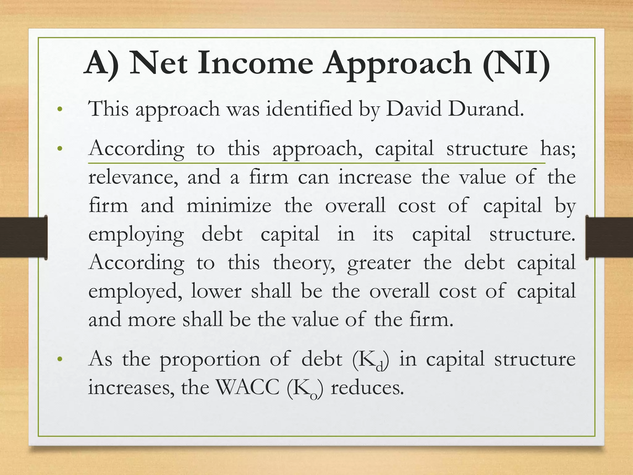 A) Net Income Approach (NI)
• This approach was identified by David Durand.
• According to this approach, capital structure has;
relevance, and a firm can increase the value of the
firm and minimize the overall cost of capital by
employing debt capital in its capital structure.
According to this theory, greater the debt capital
employed, lower shall be the overall cost of capital
and more shall be the value of the firm.
• As the proportion of debt (Kd) in capital structure
increases, the WACC (Ko) reduces.
 