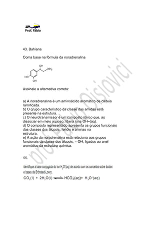 43. Bahiana

Coma base na fórmula da noradrenalina




Assinale a alternativa correta:


a) A noradrenalina é um aminoácido aromático de cadeia
ramificada.
b) O grupo característico da classe das amidas está
presente na estrutura.
c) O neurotransmissor é um composto iônico que, ao
dissociar em meio aquoso, libera íons OH–(aq).
d) O composto representado apresenta os grupos funcionais
das classes dos álcoois, fenóis e aminas na
estrutura.
e) A ação da noradrenalina está relaciona aos grupos
funcionais da classe dos álcoois, – OH, ligados ao anel
aromático da estrutura química.


44.
 