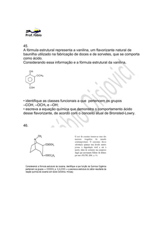45.
A fórmula estrutural representa a vanilina, um flavorizante natural de
baunilha utilizado na fabricação de doces e de sorvetes, que se comporta
como ácido.
Considerando essa informação e a fórmula estrutural da vanilina,




• identifique as classes funcionais a que pertencem os grupos
–COH, –OCH3 e –OH;
• escreva a equação química que demonstra o comportamento ácido
desse flavorizante, de acordo com o conceito atual de Bronsted-Lowry.


46.
 