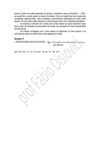 aquosa. Esses íons estão dispostos em grupos, mantendo o grupo carboxilato, — COO −
na superfície e a parte apolar no interior da esfera. Como as superfícies das micelas são
carregadas negativamente, elas se repelem e permanecem espalhadas por toda a fase
aquosa. Os íons sódio estão dispersos na fase aquosa como íons individuais solvatados.
    • As micelas ao entrarem em contato com a fase oleosa da sujeira dissolvem essa
fase a partir da interação da parte apolar da micela, que apresenta a mesma apolaridade
da fase oleosa.
        As micelas carregadas com a fase oleosa se dispersam na fase aquosa e as
partículas de poeira se sedimentam após agitação do tecido.

Questão 37
• HOOCCH(NH2)CH2CH2COOH                       −         +                         +
                                        H2O
                                              O OCCH(NH3 )CH2 CH2COO −(aq) + H3O(aq)
                                                  sal interno


38-F 39-F 40- 41- 42- 43-d 44- 45- 46- 47- 48- 49-
 