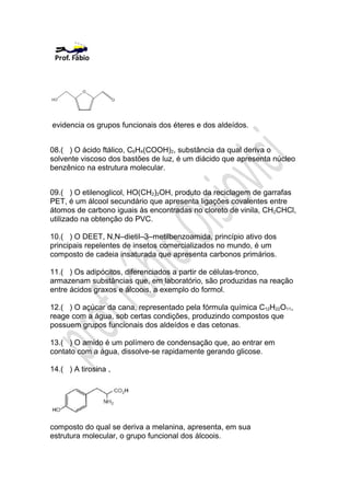 evidencia os grupos funcionais dos éteres e dos aldeídos.


08.( ) O ácido ftálico, C6H4(COOH)2, substância da qual deriva o
solvente viscoso dos bastões de luz, é um diácido que apresenta núcleo
benzênico na estrutura molecular.


09.( ) O etilenoglicol, HO(CH2)2OH, produto da reciclagem de garrafas
PET, é um álcool secundário que apresenta ligações covalentes entre
átomos de carbono iguais às encontradas no cloreto de vinila, CH2CHCl,
utilizado na obtenção do PVC.

10.( ) O DEET, N,N–dietil–3–metilbenzoamida, princípio ativo dos
principais repelentes de insetos comercializados no mundo, é um
composto de cadeia insaturada que apresenta carbonos primários.

11.( ) Os adipócitos, diferenciados a partir de células-tronco,
armazenam substâncias que, em laboratório, são produzidas na reação
entre ácidos graxos e álcoois, a exemplo do formol.

12.( ) O açúcar da cana, representado pela fórmula química C12H22O11,
reage com a água, sob certas condições, produzindo compostos que
possuem grupos funcionais dos aldeídos e das cetonas.

13.( ) O amido é um polímero de condensação que, ao entrar em
contato com a água, dissolve-se rapidamente gerando glicose.

14.( ) A tirosina ,




composto do qual se deriva a melanina, apresenta, em sua
estrutura molecular, o grupo funcional dos álcoois.
 