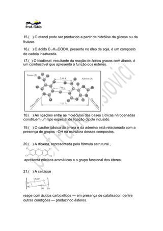 15.( ) O etanol pode ser produzido a partir da hidrólise da glicose ou da
frutose.

16.( ) O ácido C17H31COOH, presente no óleo de soja, é um composto
de cadeia insaturada.
17.( ) O biodiesel, resultante da reação de ácidos graxos com álcoois, é
um combustível que apresenta a função dos ésteres.




18.( ) As ligações entre as moléculas das bases cíclicas nitrogenadas
constituem um tipo especial de ligação dipolo induzido.

19.( ) O caráter básico da timina e da adenina está relacionado com a
presença de grupos –OH na estrutura desses compostos.


20.( ) A dioxina, representada pela fórmula estrutural ,



apresenta núcleos aromáticos e o grupo funcional dos éteres.


21.( ) A celulose




reage com ácidos carboxílicos — em presença de catalisador, dentre
outras condições — produzindo ésteres.
 