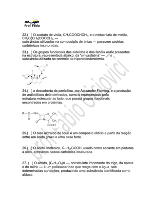 22.( ) O acetato de vinila, CH3COOCHCH2, e o metacrilato de metila,
CH2C(CH3)COOCH3, —
substâncias utilizadas na composição de tintas — possuem cadeias
carbônicas insaturadas.
23.( ) Os grupos funcionais dos aldeídos e dos fenóis estão presentes
na estrutura, representada abaixo, da “sinvastatina” — uma
substância utilizada no controle da hipercolesterolemia.




24.( ) a descoberta da penicilina, por Alexander Fleming, e a produção
de antibióticos dela derivados, como o representado pela
estrutura molecular ao lado, que possui grupos funcionais
encontrados em proteínas.




25.( ) O óleo extraído do licuri é um composto obtido a partir da reação
entre um ácido graxo e uma base forte.


26.( ) O ácido linolênico, C17H29COOH, usado como secante em pinturas
a óleo, apresenta cadeia carbônica insaturada.


27. ( ) O amido, (C6H10O5)n –– constituinte importante do trigo, da batata
e do milho –– é um polissacarídeo que reage com a água, sob
determinadas condições, produzindo uma substância identificada como
aldose.
 