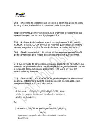 28.( ) O extrato do chocolate que se obtém a partir dos grãos de cacau
inclui gorduras, carboidratos e proteínas, portanto contém,


respectivamente, polímeros naturais, sais orgânicos e substâncias que
apresentam pelo menos uma ligação peptídica.


29.( ) A obtenção de biodiesel a partir da reação entre ácido palmítico,
C16H32O2, e etanol, C2H6O, envolve as mesmas quantidades de matéria
desses reagentes e implica formação de éster de cadeia saturada.

30.( ) O odor característico de peixes, atribuído ao composto (CH3)3N,
pode ser reduzido pela reação dessa substância com suco de limão.



31.( ) A elevação da concentração de ácido lático, CH3CHOHCOOH, na
corrente sangüínea do atleta, mantém o pH do sangue inalterado, porque
a ionização dessa substância produz íons H3O+(aq) e OH-(aq) em
quantidades equimolares.


32.( ) O ácido lático, CH3CHOHCOOH, produzido pelo tecido muscular
do atleta, notadamente durante exercício intenso e prolongado, é um
composto classificado como monoácido.

33.




34.
 