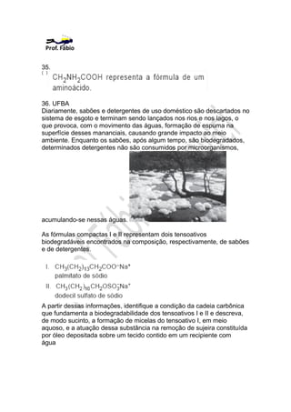 35.




36. UFBA
Diariamente, sabões e detergentes de uso doméstico são descartados no
sistema de esgoto e terminam sendo lançados nos rios e nos lagos, o
que provoca, com o movimento das águas, formação de espuma na
superfície desses mananciais, causando grande impacto ao meio
ambiente. Enquanto os sabões, após algum tempo, são biodegradados,
determinados detergentes não são consumidos por microorganismos,




acumulando-se nessas águas.

As fórmulas compactas I e II representam dois tensoativos
biodegradáveis encontrados na composição, respectivamente, de sabões
e de detergentes.




A partir dessas informações, identifique a condição da cadeia carbônica
que fundamenta a biodegradabilidade dos tensoativos I e II e descreva,
de modo sucinto, a formação de micelas do tensoativo I, em meio
aquoso, e a atuação dessa substância na remoção de sujeira constituída
por óleo depositada sobre um tecido contido em um recipiente com
água
 