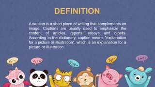 A caption is a short piece of writing that complements an
image. Captions are usually used to emphasize the
content of articles, reports, essays and others.
According to the dictionary, caption means "explanation
for a picture or illustration", which is an explanation for a
picture or illustration.
DEFINITION
 