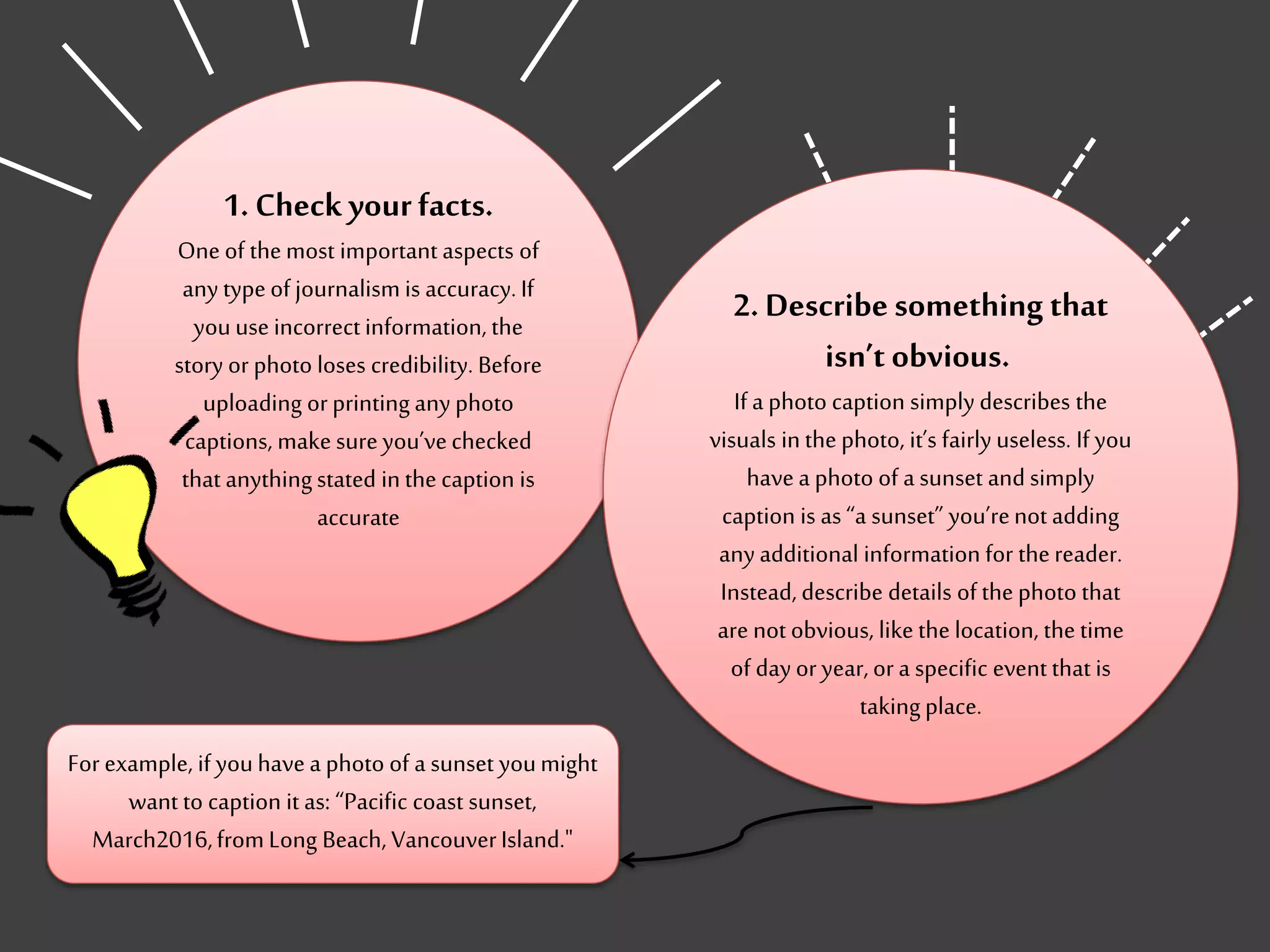 1. Check yourfacts.
One of themost important aspects of
any typeof journalism is accuracy.If
youuse incorrectinformation, the
story or photo loses credibility. Before
uploading orprinting any photo
captions, make sureyou’vechecked
that anythingstated inthe caption is
accurate
2. Describesomething that
isn’t obvious.
Ifa photo caption simply describes the
visuals inthe photo, it’s fairly useless. If you
havea photo of a sunset and simply
caption is as “a sunset” you’renot adding
anyadditional information for thereader.
Instead, describe details of the photo that
are not obvious, like the location, the time
of dayor year,or a specific event that is
takingplace.
For example, if youhavea photo of a sunset youmight
want to caption it as: “Pacific coast sunset,
March2016,fromLong Beach, VancouverIsland."
 