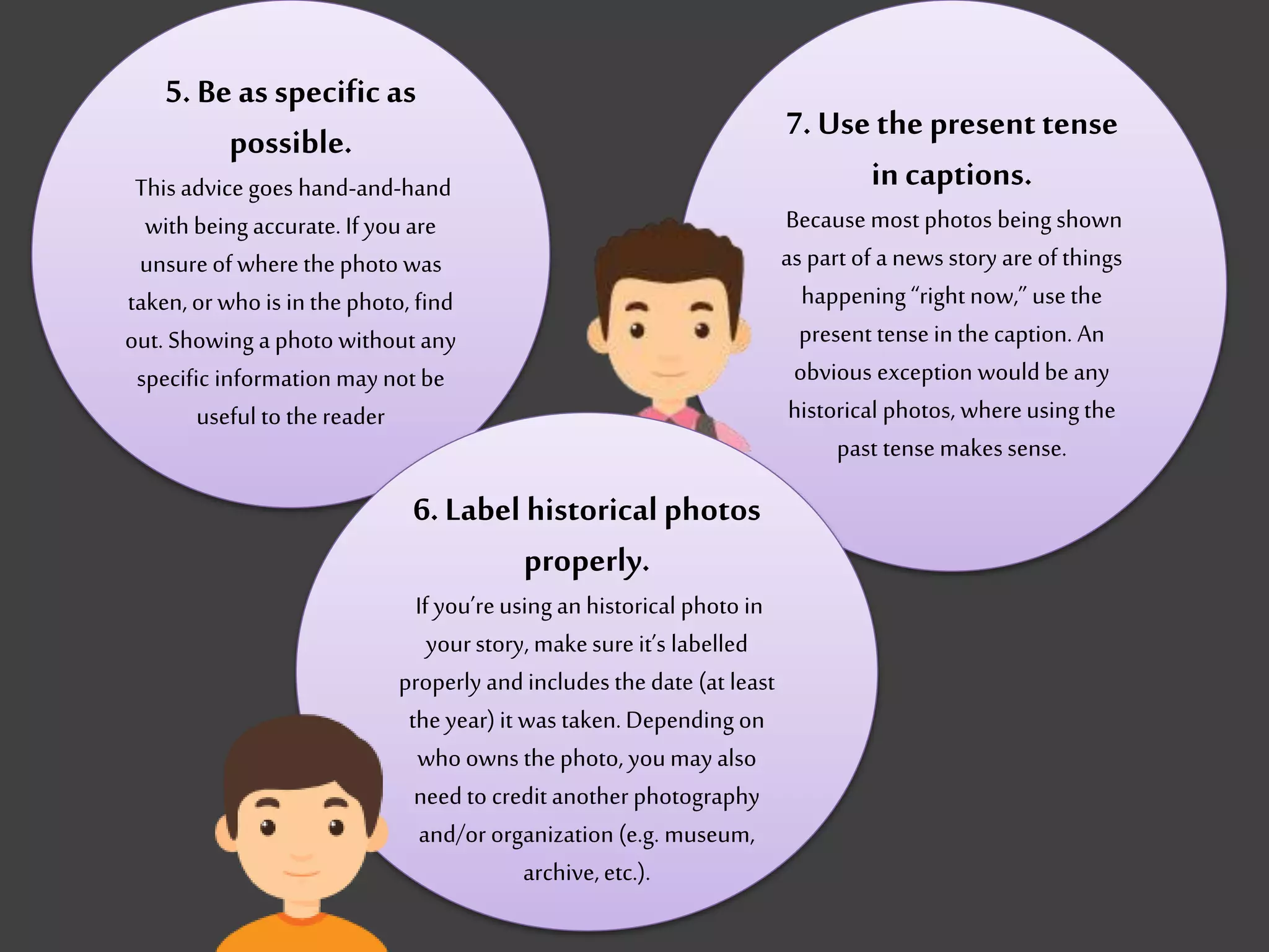 5. Be as specific as
possible.
This advice goes hand-and-hand
with being accurate. If you are
unsureof where the photo was
taken,or who is inthe photo, find
out. Showing a photo without any
specific information may not be
useful to the reader
7. Usethe presenttense
in captions.
Because most photos being shown
as part of a news story are of things
happening “right now,” usethe
present tense in the caption. An
obvious exception would be any
historical photos, whereusing the
past tense makessense.
6. Label historical photos
properly.
If you’reusing an historical photo in
yourstory, makesure it’s labelled
properly andincludes the date (at least
the year)it was taken.Depending on
who owns the photo, youmay also
need to credit another photography
and/or organization (e.g. museum,
archive,etc.).
 